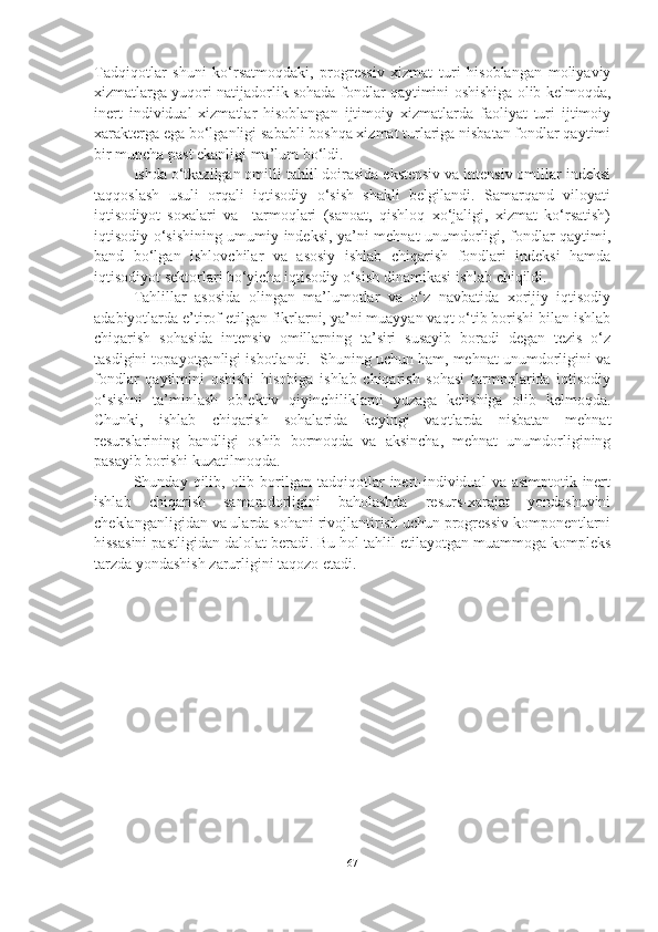 Tadqiqotlar   shuni   ko‘rsatmoqdaki,   progressiv   xizmat   turi   hisoblangan   moliyaviy
xizmatlarga yuqori natijadorlik sohada fondlar qaytimini oshishiga olib kelmoqda,
inert   individual   xizmatlar   hisoblangan   ijtimoiy   xizmatlarda   faoliyat   turi   ijtimoiy
xarakterga ega bo‘lganligi sababli boshqa xizmat turlariga nisbatan fondlar qaytimi
bir muncha past ekanligi ma’lum bo‘ldi. 
Ishda o‘tkazilgan omilli tahlil doirasida ekstensiv va intensiv omillar indeksi
taqqoslash   usuli   orqali   iqtisodiy   o‘sish   shakli   belgilandi.   Samarqand   viloyati
iqtisodiyot   soxalari   va     tarmoqlari   (sanoat,   qishloq   xo‘jaligi,   xizmat   ko‘rsatish)
iqtisodiy o‘sishining umumiy indeksi, ya’ni mehnat unumdorligi, fondlar qaytimi,
band   bo‘lgan   ishlovchilar   va   asosiy   ishlab   chiqarish   fondlari   indeksi   hamda
iqtisodiyot sektorlari bo‘yicha iqtisodiy o‘sish dinamikasi ishlab chiqildi.
Tahlillar   asosida   olingan   ma’lumotlar   va   o‘z   navbatida   xorijiy   iqtisodiy
adabiyotlarda e’tirof etilgan fikrlarni, ya’ni muayyan vaqt o‘tib borishi bilan ishlab
chiqarish   sohasida   intensiv   omillarning   ta’siri   susayib   boradi   degan   tezis   o‘z
tasdigini topayotganligi isbotlandi.  Shuning uchun ham, mehnat unumdorligini va
fondlar   qaytimini   oshishi   hisobiga   ishlab   chiqarish   sohasi   tarmoqlarida   iqtisodiy
o‘sishni   ta’minlash   ob’ektiv   qiyinchiliklarni   yuzaga   kelishiga   olib   kelmoqda.
Chunki,   ishlab   chiqarish   sohalarida   keyingi   vaqtlarda   nisbatan   mehnat
resurslarining   bandligi   oshib   bormoqda   va   aksincha,   mehnat   unumdorligining
pasayib borishi kuzatilmoqda. 
Shunday  qilib,  olib  borilgan  tadqiqotlar   inert-individual   va  asimptotik-inert
ishlab   chiqarish   samaradorligini   baholashda   resurs-xarajat   yondashuvini
cheklanganligidan va ularda sohani rivojlantirish uchun progressiv komponentlarni
hissasini pastligidan dalolat beradi. Bu hol tahlil etilayotgan muammoga kompleks
tarzda yondashish zarurligini taqozo etadi.  
67 