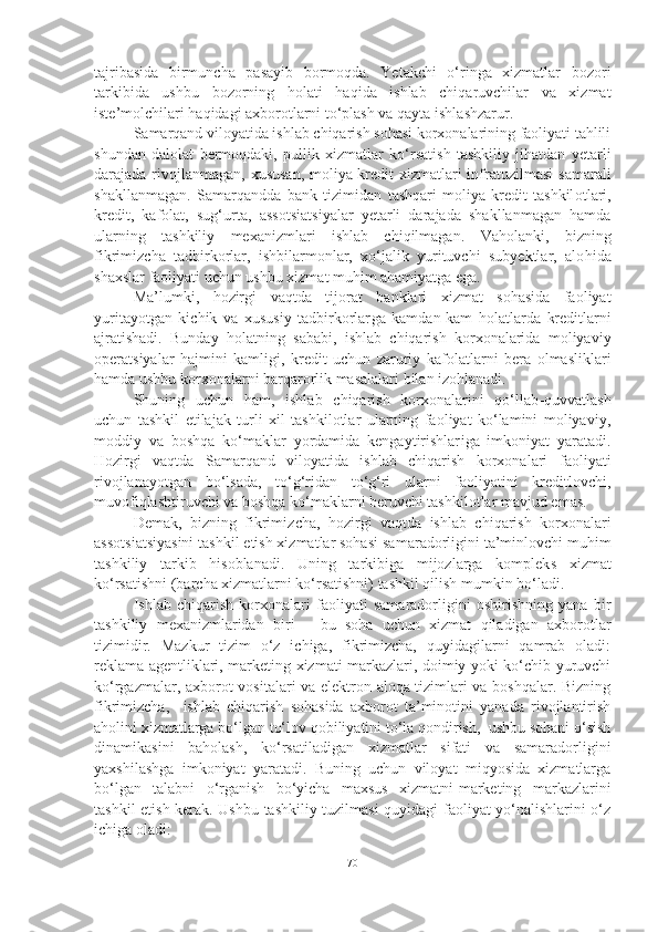 tajribasida   birmuncha   pasayib   bormoqda.   Yetakchi   o‘ringa   xizmatlar   bozori
tarkibida   ushbu   bozorning   h olati   haqida   ishlab   chiqaruvchilar   va   xizmat
iste’molchilar i  haqi d agi axborotlarni to‘plash va qayta ishla shzarur . 
Samarqand viloyatida ishlab chiqarish sohasi korxonalarining faoliyati tahlili
shundan   dalolat   bermoqdaki,   p ul li k   xizmat lar   ko‘rsatish   tashkiliy   jihatdan   yetarli
darajada rivojlanmagan, xususan, moliya-kredit  xizmatlari infratuzilmasi   samarali
shakllanmagan .   Samarqandda   bank   tizimidan   tashqari   moliya-kredit   tashkil otlari,
kredit,   kafolat,   sug‘urta,   assotsi atsi ya lar   yetarli   darajada   shakllanmagan   hamda
ularning   tashkiliy   mexanizmlari   ishlab   chiqilmagan .   Va h olanki,   bizning
fikrimiz ch a   tadbirkorlar,   ishbilarmonlar,   xo‘jalik   yurituvchi   subyektlar,   alo h ida
shaxslar faoliyati uchun ushbu xizmat muhim ahamiyatga ega. 
Ma’lumki,   h ozirgi   vaqtda   tijorat   banklari   xizmat   sohasida   faoliyat
yuritayotgan   kichik   va   xususiy   tadbirkorlar ga   kamdan-kam   h olatlarda   kreditlarni
a jra tishadi.   Bunday   h olatning   s a babi,   ishlab   chiqarish   korxonalarida   moliyaviy
operatsiyalar   hajmini   kamligi,   kredit   uchun   zaruriy   kafolatlar ni   bera   olmasliklari
hamda ushbu korxonalarni b a r qarorli k masalalari bilan izohlanadi.
Shuning   uchun   ham,   ishlab   chiqarish   korxonalarini   qo‘llab - quvvatlash
uchun   tashkil   etilajak   turli   xil   tashkilotlar   ularning   faoliyat   ko‘lamini   moliyaviy,
moddiy   va   boshqa   ko‘maklar   yordamida   kengaytirishlar i ga   imkoniyat   yaratadi.
Hozirgi   vaqtda   Samarqand   viloyatida   ishlab   chiqarish   korxonalari   faoliyati
rivojlanayotgan   bo‘l s a da ,   to‘g‘ridan   to‘g‘ri   ularni   faoliyatini   kreditlovchi,
muvofiqlashtiruvchi va boshqa ko‘m ak larni b e ruvchi tashkilotlar  mavjud emas . 
Demak,   bizning   fikrimiz ch a,   hozirgi   v aqtda   ishlab   chiqarish   korxonalari
assotsi atsi yasini tashkil etish xizmatlar sohasi sa m aradorli gini  ta’minlovchi muhim
tashkiliy   tarkib   hisoblanadi.   Uning   tarkibiga   mijozlarga   komplek s   xizmat
ko‘rsatishni ( ba r ch a xizmatlarni ko‘rsatishni) tashkil qilish mumkin  bo‘ladi. 
Ishlab   chiqarish   korxonalari   faoliyati   samaradorligini   oshirishning   yana   bir
tashkiliy   mexanizmlaridan   biri   –   bu   soha   uchun   xizmat   qiladigan   axborotlar
tizimidir.   Mazkur   tizim   o‘z   ichiga,   fikrimizcha,   quyidagilarni   qamrab   oladi:
reklama agentliklari, marketing xizmati markazlari, doimiy yoki ko‘chib yuruvchi
ko‘rgazmalar, axborot vositalari va elektron aloqa tizimlari va boshqalar. Bizning
fikrimizcha,     ishlab   chiqarish   sohasida   axborot   ta’minotini   yanada   rivojlantirish
aholini xizmatlarga bo‘lgan to‘lov qobiliyatini to‘la qondirish,  ushbu sohani o‘sish
dinamikasini   baholash,   ko‘rsatiladigan   xizmatlar   sifati   va   samaradorligini
yaxshilashga   imkoniyat   yaratadi.   Buning   uchun   viloyat   miqyosida   xizmatlarga
bo‘lgan   talabni   o‘rganish   bo‘yicha   maxsus   xizmatni-marketing   markazlarini
tashkil etish kerak. Ushbu tashkiliy tuzilmasi quyidagi faoliyat yo‘nalishlarini o‘z
ichiga oladi:
70 