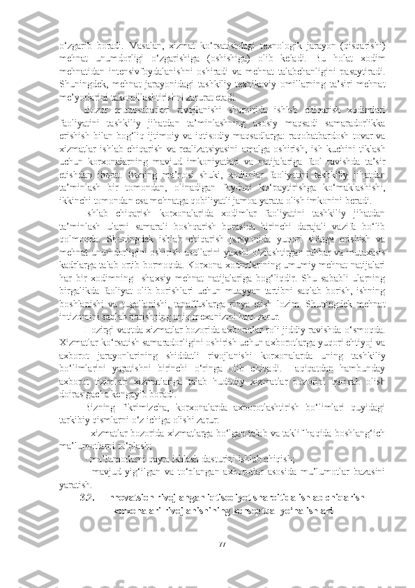 o‘zgarib   boradi.   Masalan,   xizmat   ko‘rsatishdagi   texnologik   jarayon   (qisqarishi)
mehnat   unumdorligi   o‘zgarishiga   (oshishiga)   olib   keladi.   Bu   h olat   xodim
mehnatidan   intensivfoydalanishni   oshiradi   va   mehnat   talabchanligini   pasaytiradi.
Shuningdek,   mehnat   jarayonidagi   tashkiliy - texnikaviy   omillarning   ta’siri   mehnat
me’yorlarini takomillashtirishni zarurat etadi. 
Bozor   munosabatlari   rivojlanishi   sharoitida   ishlab   chiqarish   xodimlari
faoliyatini   tashkiliy   ji h atdan   ta’minlashning   asosiy   maqsadi   samaradorlikka
erishish   bilan   bog‘liq   ijtimoi y   va   iqtisodiy   maqsadlarga:   raqobat bardosh   tovar   va
xizmatlar   ishlab   chiqarish   va   realizatsiyasini   amalga   oshirish ,   ish   kuchini   tiklash
uchun   korxonalarning   mavjud   imkoniyatlari   va   natijalariga   faol   ravishda   ta’sir
etishdan   iborat.   Buning   ma’nosi   shuki,   xodimlar   faoliyatini   tashkiliy   ji h atdan
ta’minlash   bir   to mon dan,   olinadigan   foydani   ko‘paytirishga   ko‘maklashish i ,
ikkinchi tomondan esa mehnatga qobiliyatli jamoa yarata olish imkonini  bera di. 
Ishlab   chiqarish   korxonalarida   xodimlar   faoliyatini   tashkiliy   jihatdan
ta’minlash   ularni   samarali   boshqarish   borasida   birinchi   darajali   vazifa   bo‘lib
qolmoqda.   Shuningdek   ishlab   chiqarish   jarayonida   yuqori   sifatga   erishish   va
mehnat unumdorligini oshirish usullarini yaxshi o‘zlashtirgan ra h bar va mutaxasis
kadrlarga   t alab ortib bormoqda. Korxona xodimlarining umumiy mehnat natijalari
har   b ir   xodimning     shaxsiy   mehnat   natijalariga   bog‘liqdir.   Shu   sababli   ularning
birgalikda   faoliyat   o l ib   borishlari   uchun   muayyan   tartibni   saqlab   borish,   ishning
boshlanishi   va   tugallanishi,   ta n affuslar ga   rioya   etish   lozim.   Shuningdek   mehnat
intizomini saqlab borishning aniq mexanizmi ham zarur. 
Hozirgi vaqtda xizmatlar bozorida axborotlar roli   jid diy ravishda o‘smoqda.
Xizmatlar ko‘rsatish samaradorligini oshirish uchun axborotlarga yuqori ehtiyoj va
axborot   jarayonlarining   shiddatli   rivojlanish i   korxonalarda   uning   tashkiliy
bo‘limlari ni   yaratishni   birinchi   o‘ringa   olib   chiqadi.   Haqiqatdan   hambunday
axborot   tizimlari   xizmatlariga   talab   h ududiy   xizmatlar   bozorini   qamrab   olish
doirasigacha kengayib boradi. 
Bi zning   fikrimizcha,   korxonalarda   axborotlashtirish   bo‘limlari   quyidagi
tarkibiy qismlarni o‘z ichiga olishi zarur:
- xizmatlar bozorida xizmatlarga bo‘lgan talab va taklif haqida boshlang‘ich
ma’lumotlarni to‘plash;
- ma’lumotlarni qayta ishlash dasturini ishlab chiqish;
-   mavjud   yig‘ilgan   va   to‘plangan   axborotlar   asosida   mu’lumotlar   bazasini
yaratish.    
3.2. Innovatsion rivojlangan iqtisodiyot sharoitida ishlab chiqarish
korxonalari rivojlanishining konseptual yo‘nalishlari
77 