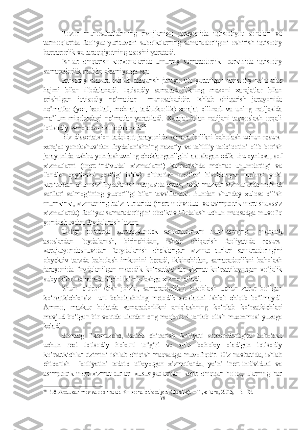 Bozor   munosabatlarining   rivojlanishi   jarayonida   iqtisodiyot   sohalari   va
tarmoqlarida   faoliyat   yurituvchi   sube’ktlarning   samaradorligini   oshirish   iqtisodiy
barqarorlik va taraqqiyotning asosini yaratadi. 
Ishlab   chiqarish   korxonalarida   umumiy   samaradorlik     tarkibida   iqtisodiy
samaradorlik muhim ahamiyatga ega. 
Iqtisodiy   samara   ishlab   chiqarish   jarayonida   yaratilgan   iqtisodiy   ne’matlar
hajmi   bilan   ifodalanadi.   Iqtisodiy   samaradorlikning   mezoni   xarajatlar   bilan
erishilgan   iqtisodiy   ne’matlar     munosabatidir.   Ishlab   chiqarish   jarayonida
ne’matlar   (yer,   kapital,   mehnat,   tadbirkorlik)   xarajat   qilinadi   va   uning   natijasida
ma’lum   miqdordagi   ne’matlar   yaratiladi.   Xarajat   bilan   natijani   taqqoslash   orqali
iqtisodiy samaradorlik ifodalanadi 48
. 
Biz dissertatsion tadqiqot jarayonida samaradorlikni baholash uchun resurs-
xarajat   yondashuvidan   foydalanishning   nazariy   va   tahliliy   tadqiqotini   olib   borish
jarayonida ushbu yondashuvning cheklanganligini asoslagan edik. Bu ayniqsa, sof
xizmatlarni   (inert-indivudal   xizmatlarni)   ko‘rsatishda   mehnat   unumdorligi   va
fondlar   qaytimini   pastligi   ishlab   chiqarish   omillari   hisoblangan   mehnat   yoki
kapitaldan unumsiz foydalanish natijasida emas, balki mazkur xizmatlarda mehnat
sarflari   salmog‘ining   yuqoriligi   bilan   tavsiflanadi.   Bundan   shunday   xulosa   qilish
mumkinki, xizmatning ba’zi turlarida (inert individual va asimptotik inert shaxssiz
xizmatlarda) faoliyat samaradorligini obe’ktiv ifodalash uchun maqsadga muvofiq
yondashuvdan foydalanish lozim.
Oldigi   boblarda   kursatilgandek   samaradorikni   baholashning     metodik
asoslardan   foydalanish,   birinchidan,   ishlab   chiqarish   faoliyatida   resurs-
xarajatyondashuvidan   faoydalanish   cheklangan   xizmat   turlari   samaradorligini
obyektiv   tarzda   baholash   imkonini   beradi,   ikkinchidan,   samaradorlikni   baholash
jarayonida   foydalanilgan   metodik   ko‘rsatkichlar   xizmat   ko‘rsatilayotgan   xo‘jalik
subyektlari samaradorligini ta’minlashga xizmat qiladi. 
Shuni   e’tirof   etish   joizki,   samaradorlikni   hisoblash   uchun   zarur   bo‘lgan
ko‘rsatkichlarsiz     uni   baholashning   metodik   asoslarini   ishlab   chiqib   bo‘lmaydi.
Ammo,   mazkur   holatda   samaradorlikni   aniqlashning   ko‘plab   ko‘rsatkichlari
mavjud bo‘lgan bir vaqtda ulardan eng maqbulini tanlab olish muammosi yuzaga
keladi. 
Bizning   fikrimizcha,   ishlab   chiqarish   faoliyati   samaradorligini   baholash
uchun   real   iqtisodiy   holatni   to‘g‘ri   va   aniq   baholay   oladigan   iqtisodiy
ko‘rsatkichlar tizimini ishlab chiqish maqsadga muvofiqdir. O‘z navbatida, ishlab
chiqarish     faoliyatini   tadqiq   qilayotgan   xizmatlarda,   ya’ni   inert-individual   va
asimptotik-inert   xizmat   turlari   xususiyatlaridan   kelib   chiqqan   holda,   ularning   har
48
 B.A.Abdukarimov va boshqalar. Korxona iqtisodiyoti (darslik). – T., «Fan», 2005, - B.123.
78 