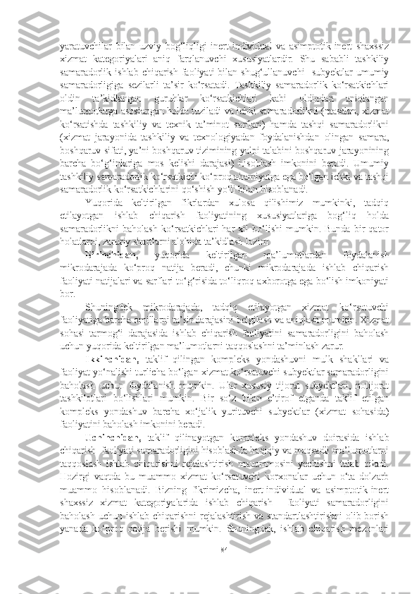 yaratuvchilar   bilan   uzviy   bog‘liqligi   inert-individual   va   asimptotik-inert   shaxssiz
xizmat   kategoriyalari   aniq   farqlanuvchi   xususiyatlardir.   Shu   sababli   tashkiliy
samaradorlik  ishlab  chiqarish  faoliyati  bilan  shug‘ullanuvchi    subyektlar  umumiy
samaradorligiga   sezilarli   ta’sir   ko‘rsatadi.   Tashkiliy   samaradorlik   ko‘rsatkichlari
oldin   ta’kidlangan   guruhlar   ko‘rsatkichlari   kabi   oldindan   aniqlangan
ma’lumotlarga asoslangan holda tuziladi va ichki samaradorlikni (masalan, xizmat
ko‘rsatishda   tashkiliy   va   texnik   ta’minot   sarflari)   hamda   tashqi   samaradorlikni
(xizmat   jarayonida   tashkiliy   va   texnologiyadan   foydalanishdan   olingan   samara,
boshqaruv sifati, ya’ni boshqaruv tizimining yalpi talabini boshqaruv jarayonining
barcha   bo‘g‘inlariga   mos   kelishi   darajasi)   hisoblash   imkonini   beradi.   Umumiy
tashkiliy samaradorlik ko‘rsatkichi ko‘proq ahamiyatga ega bo‘lgan ichki va tashqi
samaradorlik ko‘rsatkichlarini qo‘shish yo‘li bilan hisoblanadi.
Yuqorida   keltirilgan   fikrlardan   xulosa   qilishimiz   mumkinki,   tadqiq
etilayotgan   ishlab   chiqarish   faoliyatining   xususiyatlariga   bog‘liq   holda
samaradorlikni   baholash   ko‘rsatkichlari   har   xil   bo‘lishi   mumkin.  Bunda   bir   qator
holatlarni, zaruriy shartlarni alohida ta’kidlash lozim: 
Birinchidan,   yuqorida   keltirilgan   ma’lumotlardan   foydalanish
mikrodarajada   ko‘proq   natija   beradi,   chunki   mikrodarajada   ishlab   chiqarish
faoliyati natijalari va sarflari to‘g‘risida to‘liqroq axborotga ega bo‘lish imkoniyati
bor. 
Shuningdek   mikrodarajada,   tadqiq   etilayotgan   xizmat   ko‘rsatuvchi
faoliyatiga barcha omillarni ta’sir darajasini belgilash va aniqlash mumkin. Xizmat
sohasi   tarmog‘i   darajasida   ishlab   chiqarish   faoliyatini   samaradorligini   baholash
uchun yuqorida keltirilgan ma’lumotlarni taqqoslashni ta’minlash zarur.
Ikkinchidan,   taklif   qilingan   kompleks   yondashuvni   mulk   shakllari   va
faoliyat yo‘nalishi turlicha bo‘lgan xizmat ko‘rsatuvchi subyektlar samaradorligini
baholash   uchun   foydalanish   mumkin.   Ular   xususiy   tijorat   subyektlari,   notijorat
tashkilotlari   bo‘lishlari   mumkin.   Bir   so‘z   bilan   e’tirof   etganda   taklif   etilgan
kompleks   yondashuv   barcha   xo‘jalik   yurituvchi   subyektlar   (xizmat   sohasida)
faoliyatini baholash imkonini beradi. 
Uchinchidan,   taklif   qilinayotgan   kompleks   yondashuv   doirasida   ishlab
chiqarish  faoliyati samaradorligini hisoblashda haqiqiy va maqsadli ma’lumotlarni
taqqoslash   ishlab   chiqarishni   rejalashtirish   mauammosini   yechishni   talab   qiladi.
Hozirgi   vaqtda   bu   muammo   xizmat   ko‘rsatuvchi   korxonalar   uchun   o‘ta   dolzarb
muammo   hisoblanadi.   Bizning   fikrimizcha,   inert-individual   va   asimptotik-inert
shaxssiz   xizmat   kategoriyalarida   ishlab   chiqarish     faoliyati   samaradorligini
baholash  uchun ishlab chiqarishni  rejalashtirish  va standartlashtirishni  olib borish
yanada   ko‘proq   natija   berishi   mumkin.   Shuningdek,   ishlab   chiqarish   mezonlari
84 