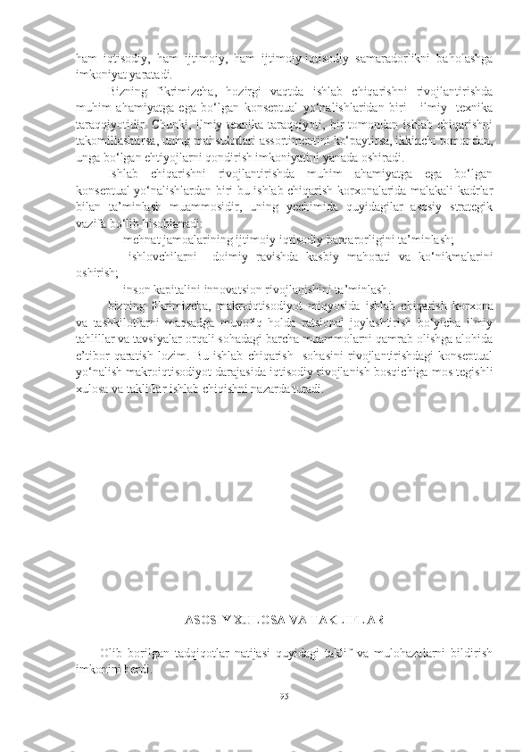 ham   iqtisodiy,   ham   ijtimoiy,   ham   ijtimoiy-iqtisodiy   samaradorlikni   baholashga
imkoniyat yaratadi.
Bizning   fikrimizcha,   hozirgi   vaqtda   ishlab   chiqarishni   rivojlantirishda
muhim   ahamiyatga   ega   bo‘lgan   konseptual   yo‘nalishlaridan   biri   -   ilmiy-   texnika
taraqqiyotidir.   Chunki,   ilmiy-texnika   taraqqiyoti,   bir   tomondan   ishlab   chiqarishni
takomillashtirsa, uning mahsulotlari assortimentini ko‘paytirsa, ikkinchi tomondan,
unga bo‘lgan ehtiyojlarni qondirish imkoniyatini yanada oshiradi.
Ishlab   chiqarishni   rivojlantirishda   muhim   ahamiyatga   ega   bo‘lgan
konseptual yo‘nalishlardan biri bu ishlab chiqarish korxonalarida malakali kadrlar
bilan   ta’minlash   muammosidir,   uning   yechimida   quyidagilar   asosiy   strategik
vazifa bo‘lib hisoblanadi:
- mehnat jamoalarining ijtimoiy-iqtisodiy barqarorligini ta’minlash;
-   ishlovchilarni     doimiy   ravishda   kasbiy   mahorati   va   ko‘nikmalarini
oshirish;
- inson kapitalini innovatsion rivojlanishini ta’minlash .
bizning   fikrimizcha,   makroiqtisodiyot   miqyosida   ishlab   chiqarish   korxona
va   tashkilotlarni   maqsadga   muvofiq   holda   ratsional   joylashtirish   bo‘yicha   ilmiy
tahlillar va tavsiyalar or q ali sohadagi barcha muammolarni qamrab olishga alohida
e’tibor   qaratish   lozim.   Bu   ishlab   chiqarish     sohasini   rivojlantirishdagi   konseptual
yo‘nalish makroiqtisodiyot darajasida iqtisodiy rivojlanish bosqichiga mos tegishli
xulosa va takliflar ishlab chiqishni nazarda tutadi. 
ASOSIY XULOSA VA TAKLIFLAR
Olib   borilgan   tadqiqotlar   natijasi   quyidagi   taklif   va   mulohazalarni   bildirish
imkonini berdi. 
95 