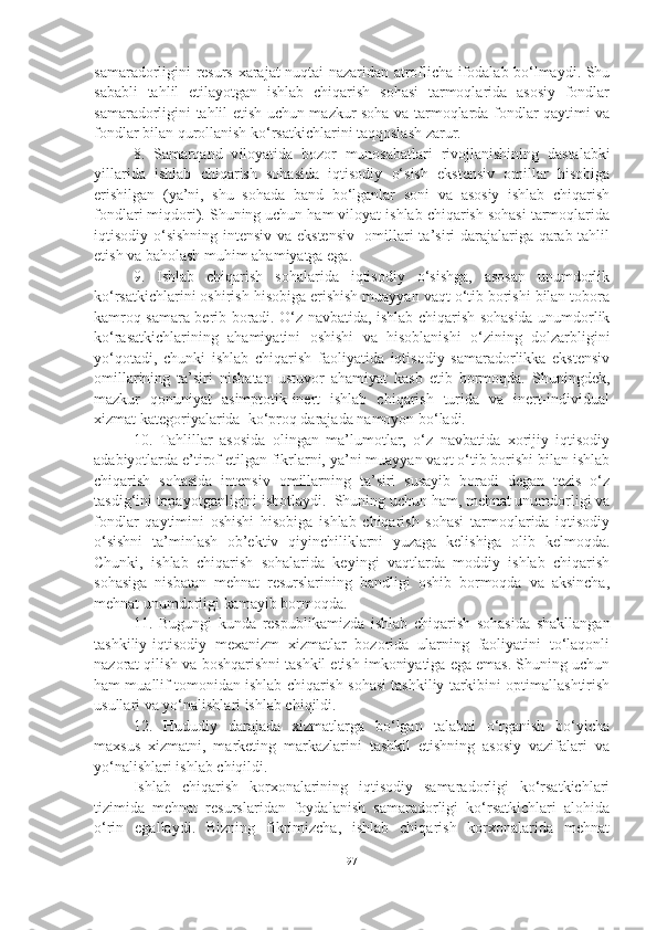 samaradorligini resurs-xarajat nuqtai nazaridan atroflicha ifodalab bo‘lmaydi. Shu
sababli   tahlil   etilayotgan   ishlab   chiqarish   sohasi   tarmoqlarida   asosiy   fondlar
samaradorligini tahlil etish uchun mazkur soha va tarmoqlarda fondlar qaytimi va
fondlar bilan qurollanish ko‘rsatkichlarini taqqoslash zarur.
8.   Samarqand   v iloyatida   bozor   munosabatlari   rivojlanishining   dastalabki
yillarida   ishlab   chiqarish   sohasida   iqtisodiy   o‘sish   ekstensiv   omillar   hisobiga
erishilgan   (ya’ni,   shu   sohada   band   bo‘lganlar   soni   va   asosiy   ishlab   chiqarish
fondlari miqdori). Shuning uchun ham viloyat ishlab chiqarish sohasi tarmoqlarida
iqtisodiy o‘sishning intensiv va ekstensiv   omillari ta’siri darajalariga qarab tahlil
etish va baholash muhim ahamiyatga ega. 
9.   Ishlab   chiqarish   sohalarida   iqtisodiy   o‘sishga,   asosan   unumdorlik
ko‘rsatkichlarini oshirish hisobiga erishish muayyan vaqt o‘tib borishi bilan tobora
kamroq samara berib boradi. O‘z navbatida, ishlab chiqarish sohasida unumdorlik
ko‘rasatkichlarining   ahamiyatini   oshishi   va   hisoblanishi   o‘zining   dolzarbligini
yo‘qotadi,   chunki   ishlab   chiqarish   faoliyatida   iqtisodiy   samaradorlikka   ekstensiv
omillarining   ta’siri   nisbatan   ustuvor   ahamiyat   kasb   etib   bormoqda.   Shuningdek,
mazkur   qonuniyat   asimptotik-inert   ishlab   chiqarish   turida   va   inert-individual
xizmat kategoriyalarida  ko‘proq darajada namoyon bo‘ladi. 
10.   Tahlillar   asosida   olingan   ma’lumotlar,   o‘z   navbatida   xorijiy   iqtisodiy
adabiyotlarda e’tirof etilgan fikrlarni, ya’ni muayyan vaqt o‘tib borishi bilan ishlab
chiqarish   sohasida   intensiv   omillarning   ta’siri   susayib   boradi   degan   tezis   o‘z
tasdig‘ini topayotganligini isbotlaydi.  Shuning uchun ham, mehnat unumdorligi va
fondlar   qaytimini   oshishi   hisobiga   ishlab   chiqarish   sohasi   tarmoqlarida   iqtisodiy
o‘sishni   ta’minlash   ob’ektiv   qiyinchiliklarni   yuzaga   kelishiga   olib   kelmoqda.
Chunki,   ishlab   chiqarish   sohalarida   keyingi   vaqtlarda   moddiy   ishlab   chiqarish
sohasiga   nisbatan   mehnat   resurslarining   bandligi   oshib   bormoqda   va   aksincha,
mehnat unumdorligi kamayib bormoqda.
11.   Bugungi   kunda   respublikamizda   ishlab   chiqarish   sohasida   shakllangan
tashkiliy-iqtisodiy   mexanizm   xizmatlar   bozorida   ularning   faoliyatini   to‘laqonli
nazorat qilish va boshqarishni tashkil etish imkoniyatiga ega emas. Shuning uchun
ham muallif tomonidan ishlab chiqarish sohasi tashkiliy tarkibini optimallashtirish
usullari va yo‘nalishlari ishlab chiqildi.
12.   Hududiy   darajada   xizmatlarga   bo‘lgan   talabni   o‘rganish   bo‘yicha
maxsus   xizmatni,   marketing   markazlarini   tashkil   etishning   asosiy   vazifalari   va
yo‘nalishlari ishlab chiqildi.
Ishlab   chiqarish   korxonalarining   iqtisodiy   samaradorligi   ko‘rsatkichlari
tizimida   mehnat   resurslaridan   foydalanish   samaradorligi   ko‘rsatkichlari   alohida
o‘rin   egallaydi.   Bizning   fikrimizcha,   ishlab   chiqarish   korxonalarida   mehnat
97 