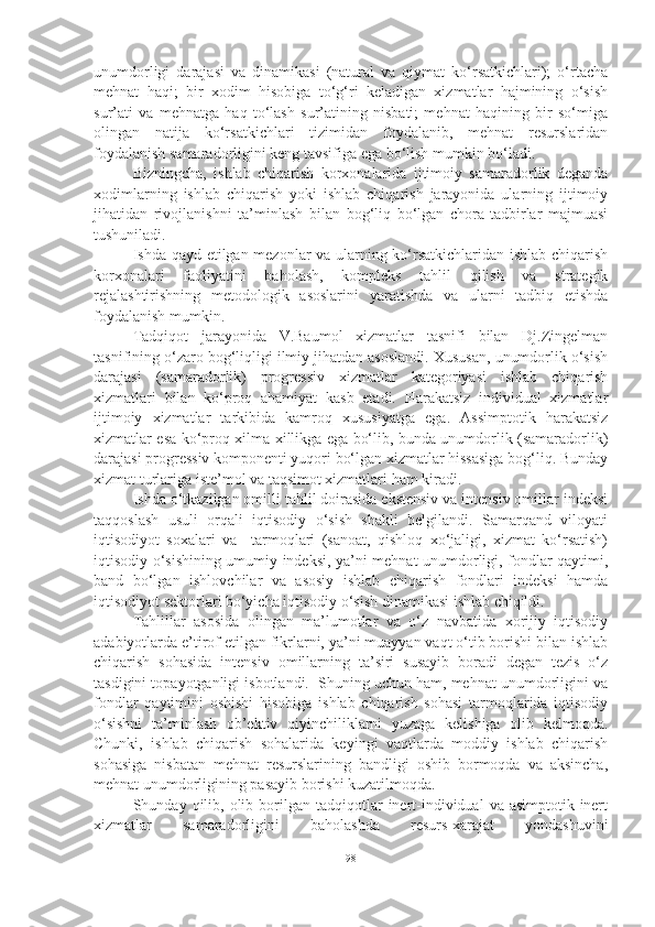 unumdorligi   darajasi   va   dinamikasi   (natural   va   qiymat   ko‘rsatkichlari);   o‘rtacha
mehnat   haqi;   bir   xodim   hisobiga   to‘g‘ri   keladigan   xizmatlar   hajmining   o‘sish
sur’ati   va   mehnatga   haq   to‘lash   sur’atining   nisbati;   mehnat   haqining   bir   so‘miga
olingan   natija   ko‘rsatkichlari   tizimidan   foydalanib,   mehnat   resurslaridan
foydalanish samaradorligini keng tavsifiga ega bo‘lish mumkin bo‘ladi.
Bizningcha,   ishlab   chiqarish   korxonalarida   ijtimoiy   samaradorlik   deganda
xodimlarning   ishlab   chiqarish   yoki   ishlab   chiqarish   jarayonida   ularning   ijtimoiy
jihatidan   rivojlanishni   ta’minlash   bilan   bog‘liq   bo‘lgan   chora-tadbirlar   majmuasi
tushuniladi.
Ishda qayd etilgan mezonlar va ularning ko‘rsatkichlaridan ishlab chiqarish
korxonalari   faoliyatini   baholash,   kompleks   tahlil   qilish   va   strategik
rejalashtirishning   metodologik   asoslarini   yaratishda   va   ularni   tadbiq   etishda
foydalanish mumkin.
Tadqiqot   jarayonida   V.Baumol   xizmatlar   tasnifi   bilan   Dj.Zingelman
tasnifining o‘zaro bog‘liqligi ilmiy jihatdan asoslandi. Xususan, unumdorlik o‘sish
darajasi   (samaradorlik)   progressiv   xizmatlar   kategoriyasi   ishlab   chiqarish
xizmatlari   bilan   ko‘proq   ahamiyat   kasb   etadi.   Harakatsiz   individual   xizmatlar
ijtimoiy   xizmatlar   tarkibida   kamroq   xususiyatga   ega.   Assimptotik   harakatsiz
xizmatlar esa ko‘proq xilma-xillikga ega bo‘lib, bunda unumdorlik (samaradorlik)
darajasi progressiv komponenti yuqori bo‘lgan xizmatlar hissasiga bog‘liq. Bunday
xizmat turlariga iste’mol va taqsimot xizmatlari ham kiradi. 
Ishda o‘tkazilgan omilli tahlil doirasida ekstensiv va intensiv omillar indeksi
taqqoslash   usuli   orqali   iqtisodiy   o‘sish   shakli   belgilandi.   Samarqand   viloyati
iqtisodiyot   soxalari   va     tarmoqlari   (sanoat,   qishloq   xo‘jaligi,   xizmat   ko‘rsatish)
iqtisodiy o‘sishining umumiy indeksi, ya’ni mehnat unumdorligi, fondlar qaytimi,
band   bo‘lgan   ishlovchilar   va   asosiy   ishlab   chiqarish   fondlari   indeksi   hamda
iqtisodiyot sektorlari bo‘yicha iqtisodiy o‘sish dinamikasi ishlab chiqildi.
Tahlillar   asosida   olingan   ma’lumotlar   va   o‘z   navbatida   xorijiy   iqtisodiy
adabiyotlarda e’tirof etilgan fikrlarni, ya’ni muayyan vaqt o‘tib borishi bilan ishlab
chiqarish   sohasida   intensiv   omillarning   ta’siri   susayib   boradi   degan   tezis   o‘z
tasdigini topayotganligi isbotlandi.  Shuning uchun ham, mehnat unumdorligini va
fondlar   qaytimini   oshishi   hisobiga   ishlab   chiqarish   sohasi   tarmoqlarida   iqtisodiy
o‘sishni   ta’minlash   ob’ektiv   qiyinchiliklarni   yuzaga   kelishiga   olib   kelmoqda.
Chunki,   ishlab   chiqarish   sohalarida   keyingi   vaqtlarda   moddiy   ishlab   chiqarish
sohasiga   nisbatan   mehnat   resurslarining   bandligi   oshib   bormoqda   va   aksincha,
mehnat unumdorligining pasayib borishi kuzatilmoqda. 
Shunday  qilib,  olib  borilgan  tadqiqotlar   inert-individual   va  asimptotik-inert
xizmatlar   samaradorligini   baholashda   resurs-xarajat   yondashuvini
98 