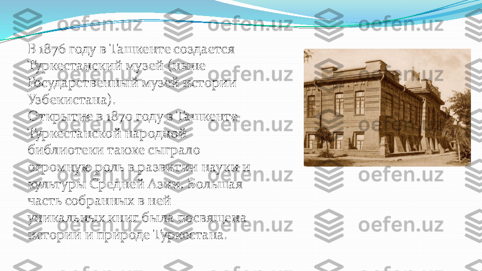 В 1876 году в Ташкенте создается 
Туркестанский музей (ныне 
Государственный музей истории 
Узбекистана).
Открытие в 1870 году в Ташкенте 
Туркестанской народной 
библиотеки также сыграло 
огромную роль в развитии науки и 
культуры Средней Азии. Большая 
часть собранных в ней 
уникальных книг была посвящена 
истории и природе Туркестана.  