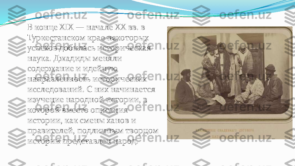 В конце XIX 	—	начале XX вв. в 	
Туркестанском крае некоторых 
успехов добилась историческая 
наука. Джадиды меняли 
содержание и идейную 
направленность исторических 
исследований. С них начинается 
изучение народной истории, в 
которой вместо описания 
истории, как смены ханов и 
правителей, подлинным творцом 
истории представлен народ. 