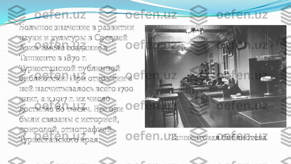 Большое значение в развитии 
науки и культуры в Средней 
Азии имело создание в 
Ташкенте в 1870 г. 
Туркестанской публичной 
библиотеки. При открытии в 
ней насчитывалось всего 1700 
книг, а к 1917 г. их число 
достигло 80 тысяч. Все они 
были связаны с историей, 
природой, этнографией 
Туркестанского края.	Ташкентская библиотека  