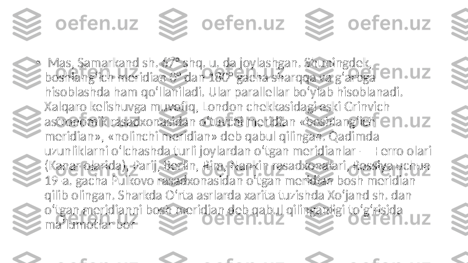 •
  Mas, Samarkand sh. 67° shq. u. da joylashgan. Shuningdek, 
boshlangʻich meridian 0° dan 180° gacha sharqqa va gʻarbga 
hisoblashda ham qoʻllaniladi. Ular parallellar boʻylab hisoblanadi. 
Xalqaro kelishuvga muvofiq, London chekkasidagi eski Grinvich 
astronomik rasadxonasidan oʻtuvchi meridian «boshlangʻich 
meridian», «nolinchi meridian» deb qabul qilingan. Qadimda 
uzunliklarni oʻlchashda turli joylardan oʻtgan meridianlar — Ferro olari 
(Kanar olarida), Parij, Berlin, Rim, Nankin rasadxonalari, Rossiya uchun 
19-a. gacha Pulkovo rasadxonasidan oʻtgan meridian bosh meridian 
qilib olingan. Sharkda Oʻrta asrlarda xarita tuzishda Xoʻjand sh. dan 
oʻtgan meridianni bosh meridian deb qabul qilinganligi toʻgʻrisida 
maʼlumotlar bor 