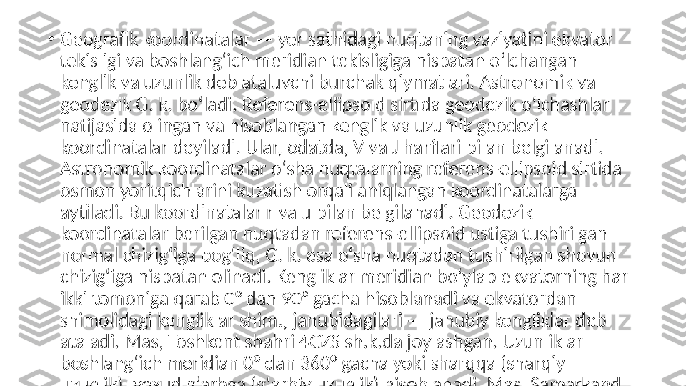 •
Geografik koordinatalar — yer sathidagi nuqtaning vaziyatini ekvator 
tekisligi va boshlangʻich meridian tekisligiga nisbatan oʻlchangan 
kenglik va uzunlik deb ataluvchi burchak qiymatlari. Astronomik va 
geodezik G. k. boʻladi. Referens-ellipsoid sirtida geodezik oʻlchashlar 
natijasida olingan va hisoblangan kenglik va uzunlik geodezik 
koordinatalar deyiladi. Ular, odatda, V va J harflari bilan belgilanadi. 
Astronomik koordinatalar oʻsha nuqtalarning referens-ellipsoid sirtida 
osmon yoritqichlarini kuzatish orqali aniqlangan koordinatalarga 
aytiladi. Bu koordinatalar r va u bilan belgilanadi. Geodezik 
koordinatalar berilgan nuqtadan referens-ellipsoid ustiga tushirilgan 
normal chizigʻiga bogʻliq, G. k. esa oʻsha nuqtadan tushirilgan shovun 
chizigʻiga nisbatan olinadi. Kengliklar meridian boʻylab ekvatorning har 
ikki tomoniga qarab 0° dan 90° gacha hisoblanadi va ekvatordan 
shimolidagi kengliklar shim., janubidagilari — janubiy kengliklar deb 
ataladi. Mas, Toshkent shahri 4GZS sh.k.da joylashgan. Uzunliklar 
boshlangʻich meridian 0° dan 360° gacha yoki sharqqa (sharqiy 
uzunlik), yoxud gʻarbga (gʻarbiy uzunlik) hisoblanadi. Mas, Samarkand 
shahri 67° shq. u.da joylashgan. Shuningdek, boshlangʻich meridian 0° 
dan 180° gacha sharqqa va gʻarbga hisoblashda ham qoʻllaniladi.  