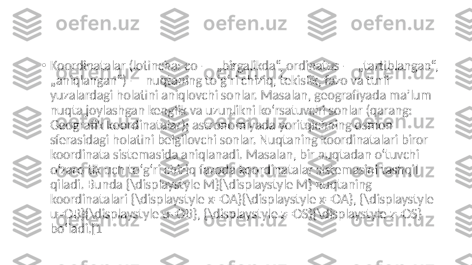 •
Koordinatalar (lotincha: co — „birgalikda“, ordinatus — „tartiblangan“, 
„aniqlangan“) — nuqtaning toʻgʻri chiziq, tekislik, fazo va turli 
yuzalardagi holatini aniqlovchi sonlar. Masalan, geografiyada maʼlum 
nuqta joylashgan kenglik va uzunlikni koʻrsatuvchi sonlar (qarang: 
Geografik koordinatalar); astronomiyada yoritqichning osmon 
sferasidagi holatini belgilovchi sonlar. Nuqtaning koordinatalari biror 
koordinata sistemasida aniqlanadi. Masalan, bir nuqtadan oʻtuvchi 
oʻzaro tik uch toʻgʻri chiziq fazoda koordinatalar sistemasini tashqil 
qiladi. Bunda {\displaystyle M}{\displaystyle M} nuqtaning 
koordinatalari {\displaystyle x=OA}{\displaystyle x=OA}, {\displaystyle 
u=OB}{\displaystyle u=OB}, {\displaystyle z=OS}{\displaystyle z=OS} 
boʻladi.[1 