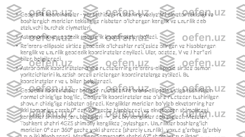 •
Geografik koordinatalar - yer sathidagi nuqtaning vaziyatini ekvator tekisligi va 
boshlangich meridian tekisligiga nisbatan oʻlchangan kenglik va uzunlik deb 
ataluvchi burchak qiymatlari.
•
Astronomik va geodezik geografik koordinatalar boʻladi.
•
Referens-ellipsoid sirtida geodezik oʻlchashlar natijasida olingan va hisoblangan 
kenglik va uzunlik geodezik koordinatalar deyiladi. Ular, odatda, V va J harflari 
bilan belgilanadi.
•
Astronomik koordinatalar oʻsha nuqtalarning referens-ellipsoid sirtida osmon 
yoritqichlarini kuzatish orqali aniqlangan koordinatalarga aytiladi. Bu 
koordinatalar r va u bilan belgilanadi.
•
Geodezik koordinatalar berilgan nuqtadan referens-ellipsoid ustiga tushirilgan 
normal chizigʻiga bogʻliq, Geografik koordinatalar esa oʻsha nuqtadan tushirilgan 
shovun chizigʻiga nisbatan olinadi. Kengliklar meridian boʻylab ekvatorning har 
ikki tomoniga qarab 0° dan 90° gacha hisoblanadi va ekvatordan shimolidagi 
kengliklar shimoliy, janubidagilari — janubiy kengliklar deb ataladi. Masalan, 
Toshkent shahri 4GZS shimoliy kenglikda joylashgan. Uzunliklar boshlangʻich 
meridian 0° dan 360° gacha yoki sharqqa (sharqiy uzunlik), yoxud gʻarbga (gʻarbiy 
uzunlik) hisoblanadi. Masalan, Samarqand shahri 67° sharqiy uzunlikda 
joylashgan. Shuningdek, boshlangʻich meridian 0° dan 180° gacha sharqqa va 
gʻarbga hisoblashda ham qoʻllaniladi. Ular parallellar boʻylab hisoblanadi. 