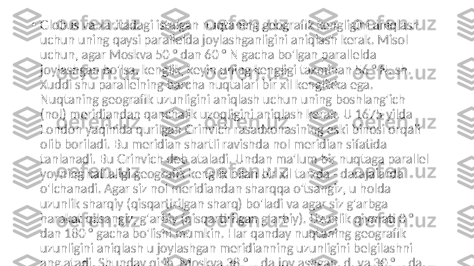 •
Globus va xaritadagi istalgan nuqtaning geografik kengligini aniqlash 
uchun uning qaysi parallelda joylashganligini aniqlash kerak. Misol 
uchun, agar Moskva 50 ° dan 60 ° N gacha bo'lgan parallelda 
joylashgan bo'lsa. kenglik, keyin uning kengligi taxminan 56 ° N. sh. 
Xuddi shu parallelning barcha nuqtalari bir xil kenglikka ega. 
Nuqtaning geografik uzunligini aniqlash uchun uning boshlang'ich 
(nol) meridiandan qanchalik uzoqligini aniqlash kerak. U 1675 yilda 
London yaqinida qurilgan Grinvich rasadxonasining eski binosi orqali 
olib boriladi. Bu meridian shartli ravishda nol meridian sifatida 
tanlanadi. Bu Grinvich deb ataladi. Undan ma'lum bir nuqtaga parallel 
yoyning kattaligi geografik kenglik bilan bir xil tarzda - darajalarda 
o'lchanadi. Agar siz nol meridiandan sharqqa o'tsangiz, u holda 
uzunlik sharqiy (qisqartirilgan sharq) bo'ladi va agar siz g'arbga 
harakat qilsangiz, g'arbiy (qisqartirilgan g'arbiy). Uzunlik qiymati 0 ° 
dan 180 ° gacha bo'lishi mumkin. Har qanday nuqtaning geografik 
uzunligini aniqlash u joylashgan meridianning uzunligini belgilashni 
anglatadi. Shunday qilib, Moskva 38 ° E da joylashgan. d. va 30 ° E da. 
e) Kenglik va uzunlik xaritaning yuqori va pastki ramkalarida 
belgilanadi. Yarim sharlar xaritasida uzunlik ekvatorda belgilangan 