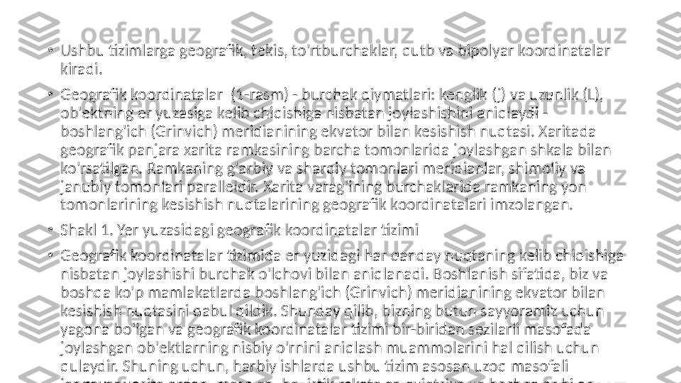 •
Ushbu tizimlarga geografik, tekis, to'rtburchaklar, qutb va bipolyar koordinatalar 
kiradi.
•
Geografik koordinatalar  (1-rasm) - burchak qiymatlari: kenglik (j) va uzunlik (L), 
ob'ektning er yuzasiga kelib chiqishiga nisbatan joylashishini aniqlaydi - 
boshlang'ich (Grinvich) meridianining ekvator bilan kesishish nuqtasi. Xaritada 
geografik panjara xarita ramkasining barcha tomonlarida joylashgan shkala bilan 
ko'rsatilgan. Ramkaning g'arbiy va sharqiy tomonlari meridianlar, shimoliy va 
janubiy tomonlari paralleldir. Xarita varag'ining burchaklarida ramkaning yon 
tomonlarining kesishish nuqtalarining geografik koordinatalari imzolangan.
•
Shakl 1. Yer yuzasidagi geografik koordinatalar tizimi
•
Geografik koordinatalar tizimida er yuzidagi har qanday nuqtaning kelib chiqishiga 
nisbatan joylashishi burchak o'lchovi bilan aniqlanadi. Boshlanish sifatida, biz va 
boshqa ko'p mamlakatlarda boshlang'ich (Grinvich) meridianining ekvator bilan 
kesishish nuqtasini qabul qildik. Shunday qilib, bizning butun sayyoramiz uchun 
yagona bo'lgan va geografik koordinatalar tizimi bir-biridan sezilarli masofada 
joylashgan ob'ektlarning nisbiy o'rnini aniqlash muammolarini hal qilish uchun 
qulaydir. Shuning uchun, harbiy ishlarda ushbu tizim asosan uzoq masofali 
jangovar vositalardan, masalan, ballistik raketalar, aviatsiya va boshqalar bilan 
bog'liq hisob-kitoblarni amalga oshirish uchun ishlatiladi 