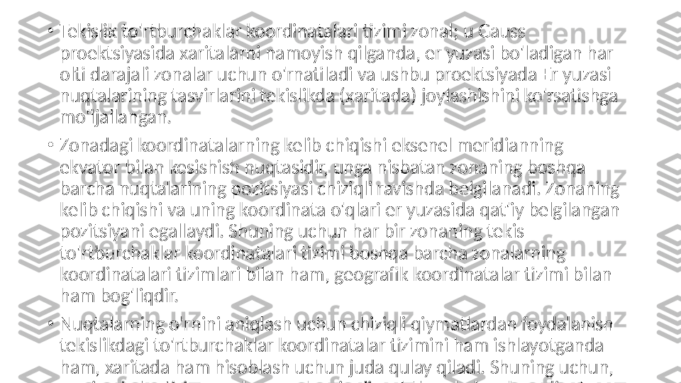 •
Tekislik to'rtburchaklar koordinatalari tizimi zonal; u Gauss 
proektsiyasida xaritalarni namoyish qilganda, er yuzasi bo'ladigan har 
olti darajali zonalar uchun o'rnatiladi va ushbu proektsiyada Er yuzasi 
nuqtalarining tasvirlarini tekislikda (xaritada) joylashishini ko'rsatishga 
mo'ljallangan.
•
Zonadagi koordinatalarning kelib chiqishi eksenel meridianning 
ekvator bilan kesishish nuqtasidir, unga nisbatan zonaning boshqa 
barcha nuqtalarining pozitsiyasi chiziqli ravishda belgilanadi. Zonaning 
kelib chiqishi va uning koordinata o'qlari er yuzasida qat'iy belgilangan 
pozitsiyani egallaydi. Shuning uchun har bir zonaning tekis 
to'rtburchaklar koordinatalari tizimi boshqa barcha zonalarning 
koordinatalari tizimlari bilan ham, geografik koordinatalar tizimi bilan 
ham bog'liqdir.
•
Nuqtalarning o'rnini aniqlash uchun chiziqli qiymatlardan foydalanish 
tekislikdagi to'rtburchaklar koordinatalar tizimini ham ishlayotganda 
ham, xaritada ham hisoblash uchun juda qulay qiladi. Shuning uchun, 
armiyada bu tizim eng keng qo'llaniladi. To'rtburchaklar koordinatalar 
quruqlikdagi nuqtalarning joylashishini, ularning jangovar buyruqlari 
va mo'ljallarini bildiradi, ularning yordami bilan bir xil koordinatali 
zonada yoki ikkita zonaning qo'shni qismlarida ob'ektlarning nisbiy 
joylashuvi aniqlanadi. 