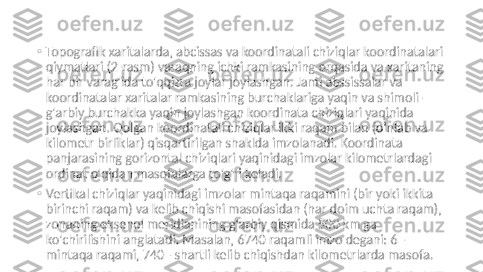 •
Topografik xaritalarda, abcissas va koordinatali chiziqlar koordinatalari 
qiymatlari (2-rasm) varaqning ichki ramkasining orqasida va xaritaning 
har bir varag'ida to'qqizta joylar joylashgan. Jami abssissalar va 
koordinatalar xaritalar ramkasining burchaklariga yaqin va shimoli-
g'arbiy burchakka yaqin joylashgan koordinata chiziqlari yaqinida 
joylashgan. Qolgan koordinatali chiziqlar ikki raqam bilan (o'nlab va 
kilometr birliklar) qisqartirilgan shaklda imzolanadi. Koordinata 
panjarasining gorizontal chiziqlari yaqinidagi imzolar kilometrlardagi 
ordinat o'qidan masofalarga to'g'ri keladi.
•
Vertikal chiziqlar yaqinidagi imzolar mintaqa raqamini (bir yoki ikkita 
birinchi raqam) va kelib chiqishi masofasidan (har doim uchta raqam), 
zonaning eksenel meridianining g'arbiy qismida 500 km ga 
ko'chirilishini anglatadi. Masalan, 6740 raqamli imzo degani: 6 - 
mintaqa raqami, 740 - shartli kelib chiqishdan kilometrlarda masofa. 