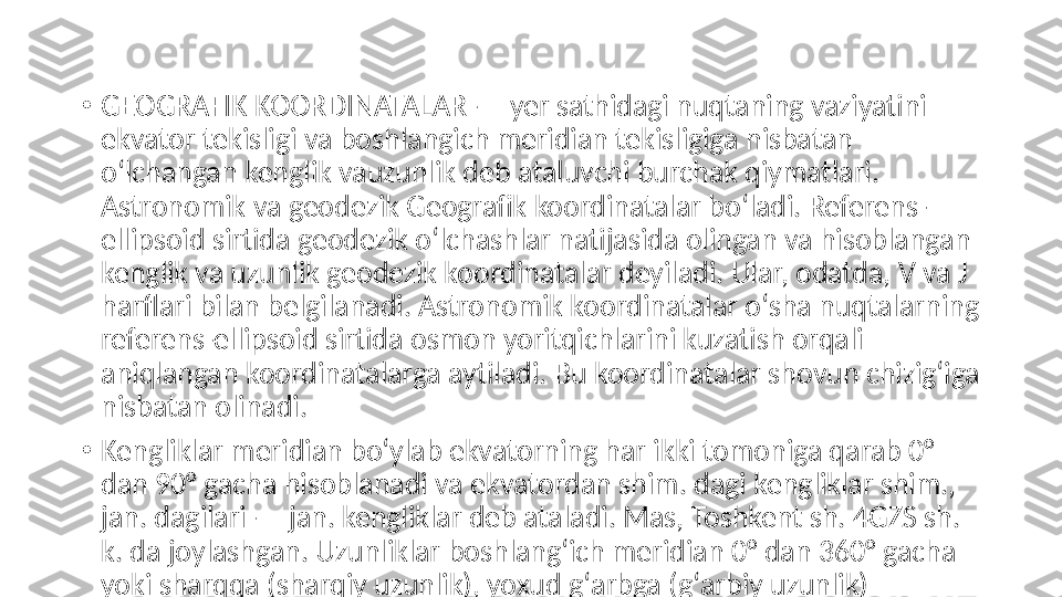 •
GEOGRAFIK KOORDINATALAR — yer sathidagi nuqtaning vaziyatini 
ekvator tekisligi va boshlangich meridian tekisligiga nisbatan 
oʻlchangan kenglik vauzunlik deb ataluvchi burchak qiymatlari. 
Astronomik va geodezik Geografik koordinatalar boʻladi. Referens-
ellipsoid sirtida geodezik oʻlchashlar natijasida olingan va hisoblangan 
kenglik va uzunlik geodezik koordinatalar deyiladi. Ular, odatda, V va J 
harflari bilan belgilanadi. Astronomik koordinatalar oʻsha nuqtalarning 
referens-ellipsoid sirtida osmon yoritqichlarini kuzatish orqali 
aniqlangan koordinatalarga aytiladi. Bu koordinatalar shovun chizigʻiga 
nisbatan olinadi.
•
Kengliklar meridian boʻylab ekvatorning har ikki tomoniga qarab 0° 
dan 90° gacha hisoblanadi va ekvatordan shim. dagi kengliklar shim., 
jan. dagilari — jan. kengliklar deb ataladi. Mas, Toshkent sh. 4GZS sh. 
k. da joylashgan. Uzunliklar boshlangʻich meridian 0° dan 360° gacha 
yoki sharqqa (sharqiy uzunlik), yoxud gʻarbga (gʻarbiy uzunlik) 
hisoblanadi. 