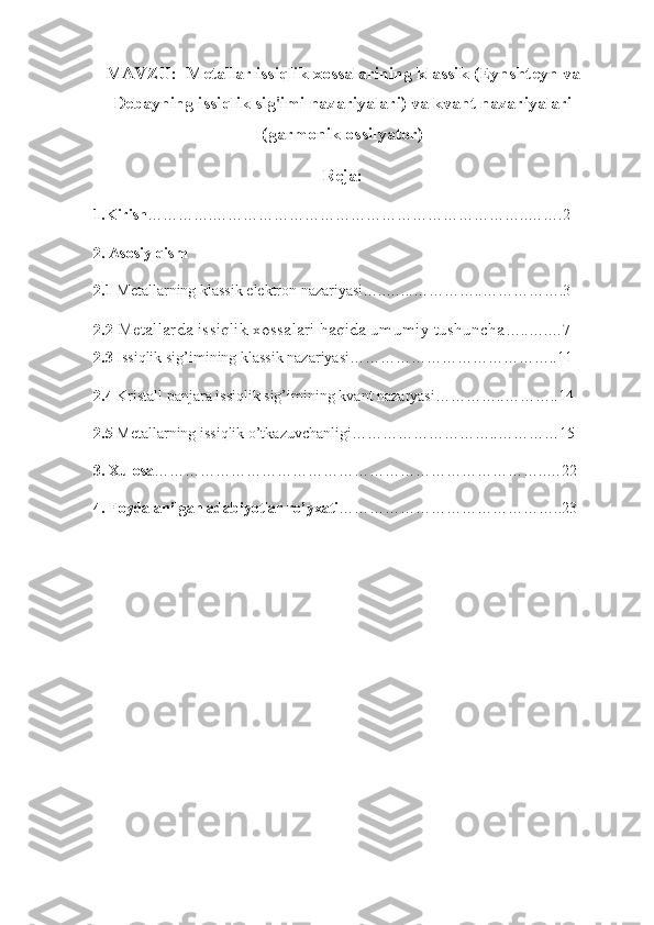 MAVZU:  Metallar issiqlik xossalarining klassik (Eynshteyn va
Debayning issiqlik sig'imi nazariyalari) va kvant nazariyalari
(garmonik ossilyator)
Reja:
1.Kirish ………….……………………………………………………..…….2      
2. Asosiy qism
2.1  Metallarning klassik elektron nazariyasi…..…...…………..…………….3
2.2   Metallarda issiqlik xossalari haqida umumiy tushuncha …..….…7
2.3  Issiqlik sig’imining klassik nazariyasi…………………………………..11
2.4  Kristall panjara issiqlik sig’imining   kvant nazaryasi …………..………..14
2.5  Metallarning issiqlik o’tkazuvchanligi………………………..…………15
3. Xulosa …………………………………………………………………..…22
4. Foydalanilgan adabiyotlar ro’yxati ……………………………………..23 