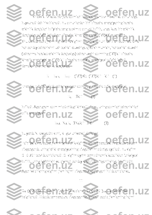 Kilassik fizikada panjara atomlari harakati mumtoz mexanika qonunlarga 
buysunadi deb hisoblanadi. Bu qonunlardan biri o’rtacha energiyaning barcha 
erkinlik darajalari bo’yicha teng taqsimot qonuni bo’lib, unga kura bir erkinlik 
darajasiga to’g’ri keladigan o’rtacha kinetik energiya (1/2) kT   ga tengdir. 
Shu   asosda qatiq jismning issiqlik sig’imi mumtoz qonuni kelib chiqadi. Malumki 
har qanday tebranishni uch tashkil etuvchiga ajratish mumkin, har tashkil etuvchi 
(tebranma harakat erkinlik darajasiga) tebranuvchi atomning (1/2)kT o’rtacha 
kinetik energiyasi va (1/2) kT o’rtacha potensial energiyasi to’g’ri keladi, 
demak,   har bir erkinlik darajasiga
E = E
KIN   + E
POT   =(1/2)Kt+(1/2)kT =kT     (1)
Energiya to’g’ri keladi, tebranayotgan atomning o’rtacha to’la energiyasi
E
a   = 3kT           (2)
bo’ladi. Agar gram-atom   miqdoridagi kiristall olinsa , uning atomlari tebranishlari 
to’la energiyasi
E
NA =N
A E
a =3N
A kT=3RT          (3)
bu   yerda N- avagadro soni , R- gaz universal doimiysi.
Ta’rifga ko’ra qattiq jismning issiqlik sig’imi deb temperatura bir gradus qadar 
o’zgarganda uning ichki energiyasining o’zgarish miqdoriga aytiladi. Bu sig’im 
C=dE/dT tarzida aniqlanadi. C- sig’im ayrim termodinamik kattaliklar funksiyasi 
bo’lib, uning ko’rinishi va qiymati qanday sharoitda o’rganilishiga bog’liqdir.
Agar issiqlikning sig’imi jism hajmi o’zgarmas saqlangani holda aniqlansa, 
11
C
V =(dE/dT)
v-const , bosim o’zgarmas   saqlansa , C
P =(dE/dT)
p-const   ko’rinishida 
belgilanadi. Odatda temperatura o’zgarganida kiristall qattiq jismlarning hajmi  