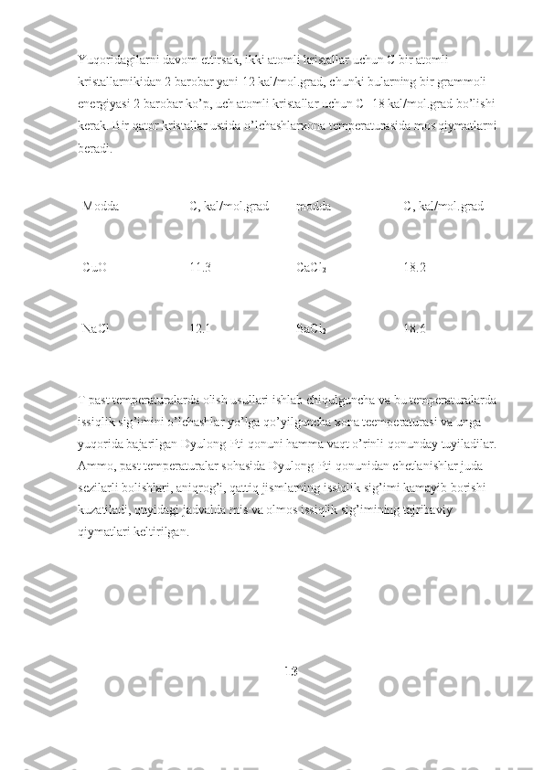 Yuqoridagilarni davom ettirsak, ikki atomli kristallar uchun C bir atomli 
kristallarnikidan 2 barobar yani 12 kal/mol.grad, chunki bularning bir grammoli 
energiyasi 2 barobar ko’p, uch atomli kristallar uchun C=18 kal/mol.grad bo’lishi 
kerak. Bir qator kristallar ustida o’lchashlarxona temperaturasida mos qiymatlarni 
beradi.
Modda C, kal/mol.grad modda C, kal/mol.grad
CuO 11.3 CaCl
2 18.2
NaCl 12.1 BaCl
2 18.6
T   past   temperaturalarda   olish   usullari   ishlab   chiqulguncha   va   bu   temperaturalarda  
issiqlik   sig ’ imini   o ’ lchashlar   yo ’ lga   qo ’ yilguncha   xona   teemperaturasi   va   unga  
yuqorida   bajarilgan   Dyulong - Pti   qonuni   hamma   vaqt   o ’ rinli   qonunday   tuyiladilar . 
Ammo ,  past   temperaturalar   sohasida   Dyulong - Pti   qonunidan   chetlanishlar   juda  
sezilarli   bolishlari ,  aniqrog ’ i ,  qattiq   jismlarning   issiqlik   sig ’ imi   kamayib   borishi  
kuzatiladi ,  quyidagi   jadvalda   mis   va   olmos   issiqlik   sig ’ imining   tajribaviy  
qiymatlari   keltirilgan .
13 
