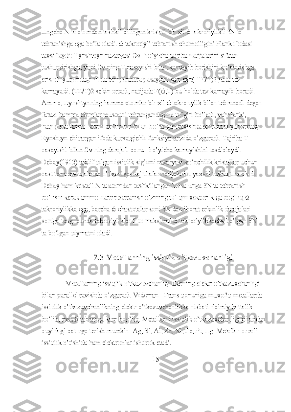 Ungcha N ta atomdan tashkil qilingan kristall bir xil ώ takroriylikli 3N ta 
tebranishga ega bo’la oladi. ώ takroriyli tebranish ehtimolligini Plank ifodasi 
tavsiflaydi:   Eynshteyn   nazaryasi C v- bo’yicha tajriba natijalarini sifatan 
tushuntirishga, yani Cv   ning T pasayishi bilan kamayib borishini ko’rsatishga 
erishdi yuqoridagi ifoda temperatura pasaygan sari exp(-TE/T)2   juda tez 
kamayadi. (TE/T)2   sekin ortadi, natijada F(ώ,T) bu holda tez kamayib boradi. 
Ammo, Eynshtynning hamma atomlar bir xil ώ takroriylik bilan tebranadi degan
farazi hamma atomlar mustaqil tebrangandagina to’g’ri bo’ladi,   vaholanki , 
haqiqatda kristall atomlar bir biri bilan bo’langan ravishda tebranadi yuqoridagi 
Eynshtyn chiqargan ifoda kursatgichli funksiya tarzida o’zgaradi. Tajriba T 
pasayishi bilan Cv   ning darajali qonun bo’yicha kamayishini tasdiqlaydi. 
Debay(1912) taklif qilgan issiqlik sig’imi nazaryasi ko’pchilik kristallar uchun 
past temperaturalarda o’tkazilgan tajribalar natijalarini yaxshi tushuntira oladi.  
Debay ham kristall N ta atomdan tashkillangan bolsa unga 3N ta tebranish 
bo’lishi kerak ammo harbir tebranish o’zining to’lqin vektori k ga bog’liq ώ 
takroriylikka ega, barcha ώ chastotalar soni 3N dan iborat erkinlik   darajalari 
soniga teng , bunda takroriyliklar 0 to maksimal ώ takroriylikkacha bo’lgan 3N 
ta bo’lgan qiymatni oladi.  
2.5  Metallarning issiqlik o’tkazuvchanligi
Metallarning issiqlik o’tkazuvchanligi ularning elektr o’tkazuvchanligi 
bilan parallel ravishda o’zgaradi. Videman - Frans qonuniga muvofiq metallarda 
issiqlik o’tkazuvchanlikning elektr o’tkazuvchanlikka nisbati doimiy kattalik 
bo’lib, metall tabiatiga kam bog’liq. Metallarni issiqlik o’tkazuvchanligi jihatidan 
quyidagi qatorga terish mumkin:  Ag, Si, Ai, Zn, Ni, Fe, Pt, Hg.  Metallar orqali 
issiqlik o’tishida ham elektronlar ishtirok etadi.
15
  