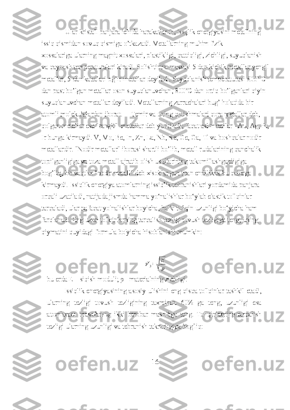 Ular kristall   panjara ichida harakatlanib , issqlik energiyasini metallning 
issiq qismidan sovuq qismiga o’tkazadi. Metallarning muhim fizik 
xossalariga   ularning magnit xossalari ,   plastikligi ,   qattiqligi ,   zichligi , suyuqlanish 
va qaynash temperaturalari kiradi. Solishtirma massasi 5 dan kichik   metallar yengil
metallar , 5 dan kattalari og’ir metallar deyiladi. Suyuqlanish temperaturasi 800° C 
dan past bo’lgan   metallar oson suyuqlanuvchan , 800°C dan ortiq bo’lganlari qiyin 
suyuqlanuvchan metallar deyiladi. Metallarning zarrachalari bug’ holatida bir 
atomli molekulalardan iborat.     Temir va uning   qotishmalari qora metallar deb , 
qolgan metallar esa "rangli"    metallar deb yuritiladi ;   faqat asl metallar - Au , Ag, Pt,
Ir bunga kirmaydi. V, Mo, Be, In, Zn, La, Nb, Re, Ge, Ga, Tl va boshqalar nodir 
metallardir. "Nodir metallar" iborasi shartli bo’lib, metall rudalarining qanchalik 
topilganligiga va toza metall ajratib olish usullarining takomillashganligiga 
bog’liq, bir vaqtlar "nodir metall" deb xisoblangan titan endilikda bu qatorga 
kirmaydi. Issiqlik energiya atomlarning issiqlik tebranishlari yordamida panjara 
orqali   uzatiladi, natijada jismda hamma yo‘nalishlar bo‘ylab elastik to'lqinlar 
tarqaladi,   ular nafaqat yo'nalishlar boyicha, balki to'lqin uzunligi bo‘yicha ham 
farqlanadi.   Eng uzun to'lqinlarning tarqalish tezligi tovush tezligiga teng, uning 
qiymatini   quyidagi   formula   bo'yicha hisoblanishi mumkin:
V
3 =√ E
ρ
bu   erda   Е   –   siqish   moduli; ρ   –materialning   zichligi.
Issiqlik   energiyasining   asosiy   ulishini   eng   qisqa   to'lqinlar   tashkil   etadi,
ularning   tezligi   tovush   tezligining   taxminan   60%   ga   teng,   uzunligi   esa
atomlararo   masofaning   ikki   barobar   masofaga   teng.   To'lqinlarning   tarqalish
tezligi ularning uzunligi va tebranish   takrorligiga   bog'liq:
16 