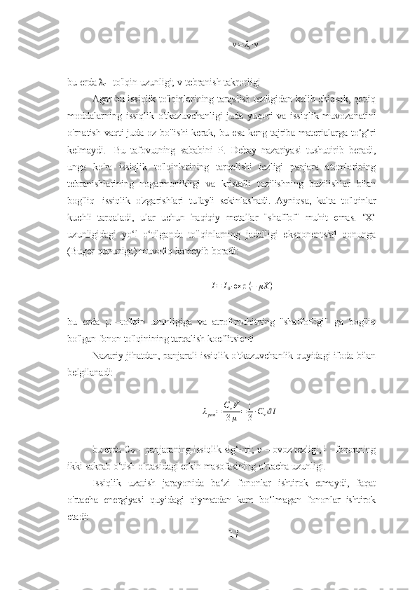 v = λ
t ∙ ν
bu   erda   λ
t   –to'lqin   uzunligi;   v-tebranish   takrorligi
Agar   bu   issiqlik   to'lqinlarining   tarqalish   tezligidan   kelib   chiqsak,   qattiq
moddalarning   issiqlik   o'tkazuvchanligi   juda   yuqori   va   issiqlik   muvozanatini
o'rnatish   vaqti   juda   oz   bo'lishi   kerak,   bu   esa   keng   tajriba   materialarga   to‘g‘ri
kelmaydi.   Bu   tafovutning   sababini   P.   Debay   nazariyasi   tushutirib   beradi,
unga   ko'ra   issiqlik   to'lqinlarining   tarqalishi   tezligi   panjara   atomlarining
tebranishlarining   nogarmonikligi   va   kristalli   tuzilishning   buzilishlar   bilan
bog'liq   issiqlik   o'zgarishlari   tufayli   sekinlashadi.   Ayniqsa,   kalta   to'lqinlar
kuchli   tarqaladi,   ular   uchun   haqiqiy   metallar   "shaffof"   muhit   emas.   ‘X‘
uzunligidagi   yo‘l   o‘tilganda   to'lqinlarning   jadalligi   eksponentsial   qonunga
(Buger qonuniga) muvofiq kamayib   boradi:I=	I0∙exp	 (−	μX	)
bu   erda   μ   –to'lqin   uzunligiga   va   atrof-muhitning   "shaffofligi"   ga   bog'liq
bo'lgan   fonon   to'lqinining   tarqalish   koeffitsienti
Nazariy   jihatdan,   panjarali   issiqlik   o'tkazuvchanlik   quyidagi   ifoda   bilan
belgilanadi:
λ
pan = C
v V
3 μ = 1
3 ∙ C
v ϑ l
bu erda С
V  – panjaraning issiqlik sig‘imi;  υ – ovoz tezligi; l - fononning
ikki   sakrab   o‘tish o'rtasidagi erkin masofasining   o'rtacha   uzunligi.
Issiqlik   uzatish   jarayonida   ba‘zi   fononlar   ishtirok   etmaydi,   faqat
o'rtacha   energiyasi   quyidagi   qiymatdan   kam   bo‘lmagan   fononlar   ishtirok
etadi:
17 