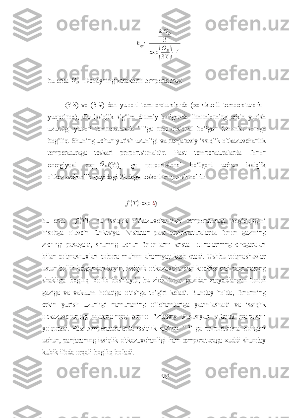 E
ep = k Θ
D
3
exp( Θ
D
3 T	) − 1
bu   erda   Θ
D   –Debayning   xarakterli temperaturasi
(3.8)   va   (3.9)   dan   yuqori   temperaturalarda   (xarakterli   temperaturadan
yuqoriroq),   С
V   issiqlik   sig‘im   doimiy   bo'lganda   fononlarning   erkin   yurish
uzunligi   yuqori   temperaturada   ’T‘ga   proportsional   bo‘lgan   fononlar   soniga
bog‘liq.   Shuning   uchun yurish uzunligi va panjaraviy issiqlik o'tkazuvchanlik
temperaturaga   teskari   proportsionaldir.   Past   temperaturalarda   fonon
energiyasi   exp[-	
ΘD /(3t)]   ga   proportsional   bo‘lgani   uchun   issiqlik
o'tkazuvchanlik   quyidagi   ifodaga   teskari   proporsionaldir:
f ( T ) ∙ exp   ¿
)
bu   erda     f ( T )
–   bu   issiqlik   o‘tkazuvchanlikni   temperaturaga   bog‘liqligini
hisobga   oluvchi   funktsiya.   Nisbatan   past   temperaturalarda   fonon   gazining
zichligi   pasayadi,   shuning   uchun   fononlarni   kristall   donalarining   chegaralari
bilan   to'qnashuvlari   tobora   muhim   ahamiyat   kasb   etadi.   Ushbu   to'qnashuvlar
ustun bo'lib ketgandan keyin,   issiqlik   o'tkazuvchanligi   koeffitsienti   namunaning
shakliga   bog'liq   bo'lib   boshlaydi,   bu   zich   fonon   gazidan   zaryadlangan   fonon
gaziga   va   vakuum   holatiga   o'tishga   to‘g‘ri   keladi.   Bunday   holda,   fononning
erkin   yurish   uzunligi   namunaning   o‘lchamlariga   yaqinlashadi   va   issiqlik
o'tkazuvchanligi   materialning   termo   fizikaviy   xususiyati   sifatida   ma'nosini
yo'qotadi.   Past   temperaturalarda   issiqlik   sig‘imi   ’Т 3
’   ga   proportsional   bo'lgani
uchun, panjaraning issiqlik o'tkazuvchanligi   ham   temperaturaga   xuddi shunday
kubik ifoda   orqali   bog'liq   bo'ladi.
18 