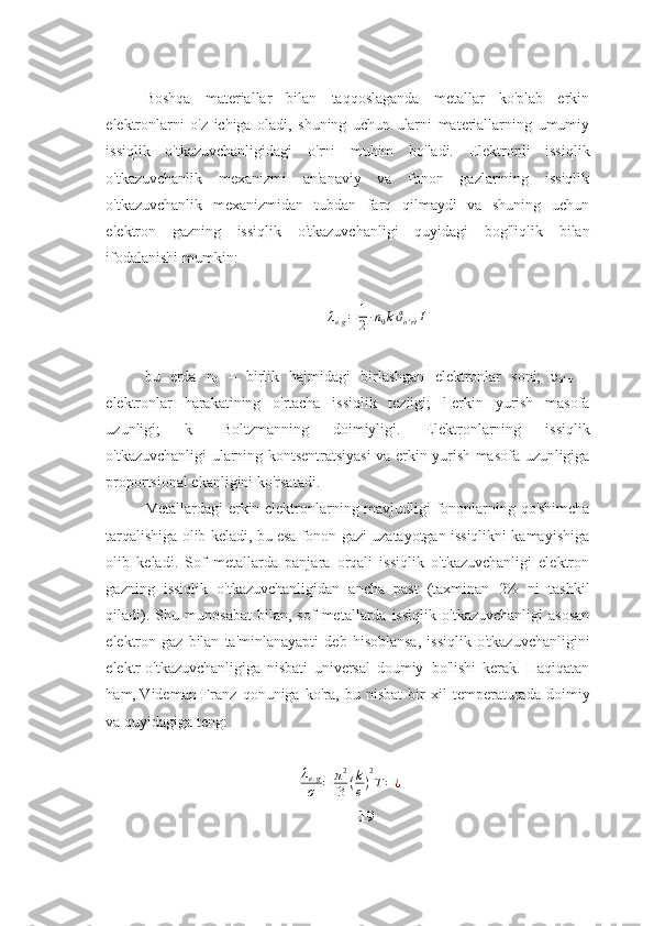 Boshqa   materiallar   bilan   taqqoslaganda   metallar   ko'plab   erkin
elektronlarni   o'z   ichiga   oladi,   shuning   uchun   ularni   materiallarning   umumiy
issiqlik   o'tkazuvchanligidagi   o'rni   muhim   bo'ladi.   Elektronli   issiqlik
o'tkazuvchanlik   mexanizmi   an'anaviy   va   fonon   gazlarining   issiqlik
o'tkazuvchanlik   mexanizmidan   tubdan   farq   qilmaydi   va   shuning   uchun
elektron   gazning   issiqlik   o'tkazuvchanligi   quyidagi   bog'liqlik   bilan
ifodalanishi mumkin:λe.g=	1
2∙n0kϑo'rtI
bu   erda   n
0   –   birlik   hajmidagi   birlashgan   elektronlar   soni;   υ
o‘rt   –
elektronlar   harakatining   o'rtacha   issiqlik   tezligi;   l-erkin   yurish   masofa
uzunligi;   k-   Boltzmanning   doimiyligi.   E lektronlarning   issiqlik
o'tkazuvchanligi   ularning   kontsentratsiyasi   va   erkin   yurish   masofa   uzunligiga
proportsional   ekanligini   ko'rsatadi.
Metallardagi   erkin   elektronlarning   mavjudligi   fononlarning   qo'shimcha
tarqalishiga olib keladi, bu esa fonon gazi uzatayotgan issiqlikni kamayishiga
olib   keladi.   Sof   metallarda   panjara   orqali   issiqlik   o'tkazuvchanligi   elektron
gazning   issiqlik   o'tkazuvchanligidan   ancha   past   (taxminan   2%   ni   tashkil
qiladi).   Shu   munosabat   bilan,  sof   metallarda  issiqlik   o'tkazuvchanligi   asosan
elektron  gaz  bilan   ta'minlanayapti   deb   hisoblansa,   issiqlik   o'tkazuvchanligini
elektr   o'tkazuvchanligiga   nisbati   universal   doumiy   bo'lishi   kerak.   Haqiqatan
ham, Videman-Franz   qonuniga   ko'ra,   bu   nisbat   bir   xil   temperaturada   doimiy
va   quyidagiga teng:
λ
e . g
σ = π 2
3 ( k
e ) 2
T = ¿
19 