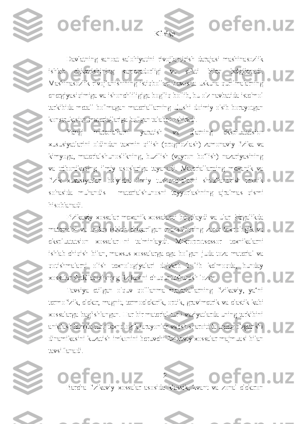 Kirish
Davlatning   sanoat   salohiyatini   rivojlantirish   darajasi   mashinasozlik
ishlab   chiqarishining   samaradorligi   va   sifati   bilan   belgilanadi.
Mashinasozlik   rivojlanishining   istiqbollari   bevosita   uskuna-qurilmalarning
energiyasiqimiga   va   ishonchliligiga bog'liq bo'lib, bu o'z navbatida iste'mol
tarkibida   metall   bo'lmagan   materiallarning   ulushi   doimiy   o'sib   borayotgan
konstruktsion materiallariga bo'lgan   talabni oshiradi.
Yangi   materiallarni   yaratish   va   ularning   ekspluatatsion
xususiyatlarini   oldindan   taxmin   qilish   (prognozlash)   zamonaviy   fizika   va
kimyoga,   materialshunoslikning,   buzilish   (vayron   bo‘lish)   nazariyasining
va   tribonikaning   ilmiy   asoslariga   tayanadi.   Materiallarning   mexanik   va
fizik   xususiyatlari   bo'yicha   ilmiy   tushunchalarni   shakllantirish   texnik
sohasida   muhandis   -   materialshunosni   tayyorlashning   ajralmas   qismi
hisoblanadi.
Fizikaviy   xossalar   mexanik   xossalarni   belgilaydi   va   ular   birgalikda
materialni   va   undan   ishlab   chiqarilgan   mahsulotning   zarur   texnologik   va
ekspluatatsion   xossalarшni   ta'minlaydi.   Mikroprotsessor   texnikalarni
ishlab   chiqish   bilan,   maxsus   xossalarga   ega   bo'lgan   juda   toza   material   va
qotishmalarni   olish   texnologiyalari   dolzarb   bo'lib   kelmoqda,   bunday
xossalar shakllanishining   fizikasini chuqur tushunish   lozim.
Tavsiya   etilgan   o'quv   qo'llanma   materiallarning   fizikaviy,   ya‘ni
termofizik,   elektr,   magnit,   termoelektrik,   optik,   gravimetrik   va   elastik   kabi
xossalarga   bag'ishlangan. Har bir material turli vaziyatlarda uning tarkibini
aniqlash hamda   turli texnologik jarayonlar va ish sharoitida uning o'zgarishi
dinamikasini kuzatish   imkonini beruvchi fizikaviy xossalar majmuasi bilan
tavsiflanadi. 
2
Barcha   fizikaviy   xossalar   asosida   klassik,   kvant   va   zonal   elektron 