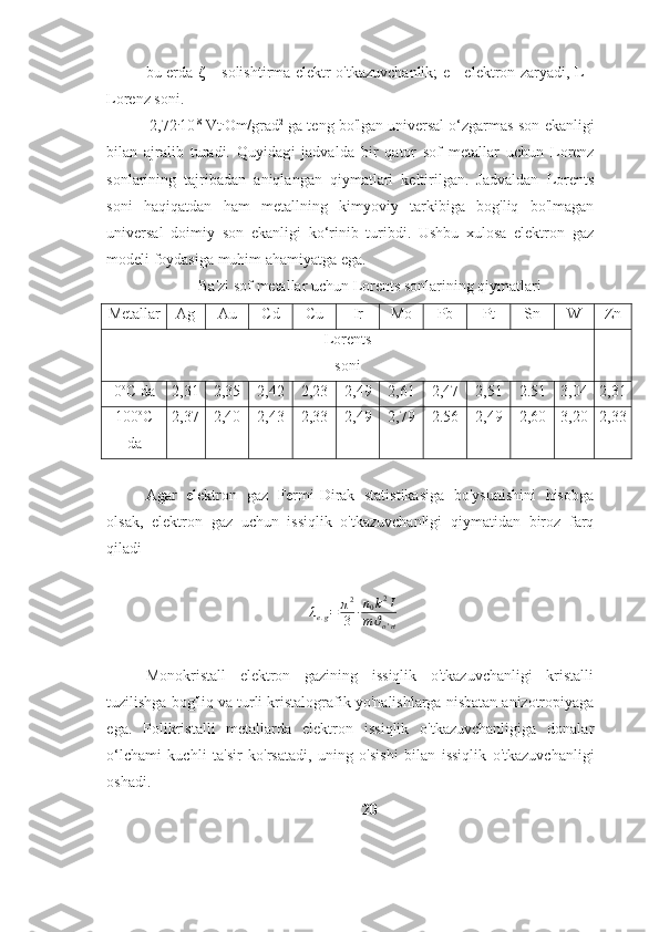 bu erda ζ – solishtirma   elektr o'tkazuvchanlik; e - elektron zaryadi, L -
Lorenz   soni.
2,72 .
10 -8
 Vt .
Om/grad 2
 ga teng bo'lgan universal o‘zgarmas son   ekanligi
bilan   ajralib   turadi.   Quyidagi   jadvalda   bir   qator   sof   metallar   uchun   Lorenz
sonlarining   tajribadan   aniqlangan   qiymatlari   keltirilgan.   Jadvaldan   Lorents
soni   haqiqatdan   ham   metallning   kimyoviy   tarkibiga   bog'liq   bo'lmagan
universal   doimiy   son   ekanligi   ko‘rinib   turibdi.   Ushbu   xulosa   elektron   gaz
modeli foydasiga muhim   ahamiyatga   ega.
Ba'zi   sof   metallar   uchun   Lorents sonlarining   qiymatlari
Metallar Ag Au Cd Cu Ir Mo Pb Pt SnW Zn
Lorents
soni
0 о
С   da 2,31 2,35 2,42 2,23 2,49 2,61 2,47 2,51 2.51 3,04 2,31
100 о
С
da 2,37 2,40 2,43 2,33 2,49 2,79 2.56 2,49 2,60 3,20 2,33
Agar   elektron   gaz   Fermi-Dirak   statistikasiga   bo'ysunishini   hisobga
olsak,   elektron   gaz   uchun   issiqlik   o'tkazuvchanligi   qiymatidan   biroz   farq
qiladi
λ
e . g = π 2
3 ∙ n
0 k 2
I
m ϑ
o ' rt
Monokristall   elektron   gazining   issiqlik   o'tkazuvchanligi   kristalli
tuzilishga   bog'liq   va   turli   kristalografik   yo'nalishlarga   nisbatan   anizotropiyaga
ega.   Polikristalli   metallarda   elektron   issiqlik   o'tkazuvchanligiga   donalar
o‘lchami   kuchli   ta'sir   ko'rsatadi,   uning   o'sishi   bilan   issiqlik   o'tkazuvchanligi
oshadi.
20 