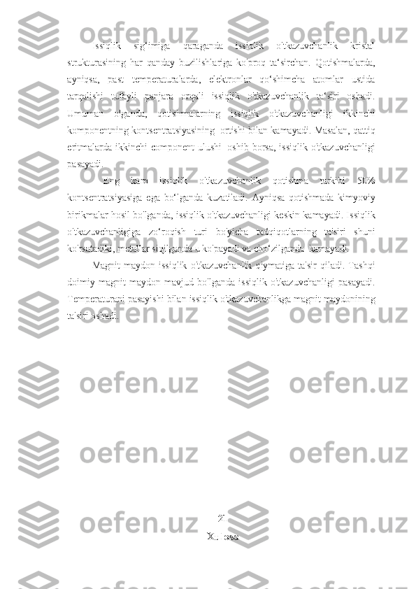 Issiqlik   sig‘imiga   qaraganda   issiqlik   o'tkazuvchanlik   kristal
strukturasining   har   qanday   buzilishlariga   ko'proq   ta‘sirchan.   Qotishmalarda,
ayniqsa,   past   temperaturalarda,   elektronlar   qo‘shimcha   atomlar   ustida
tarqalishi   tufayli   panjara   orqali   issiqlik   o'tkazuvchanlik   ta‘siri   oshadi.
Umuman   olganda,   qotishmalarning   issiqlik   o'tkazuvchanligi   ikkinchi
komponentning   kontsentratsiyasining   ortishi   bilan   kamayadi.   Masalan,   qattiq
eritmalarda   ikkinchi   component   ulushi   oshib   borsa,   issiqlik   o'tkazuvchanligi
pasayadi.
  Eng   kam   issiqlik   o'tkazuvchanlik   qotishma   tarkibi   50%
kontsentratsiyasiga   ega   bo‘lganda   kuzatiladi.   Ayniqsa   qotishmada   kimyoviy
birikmalar hosil bo'lganda, issiqlik o'tkazuvchanligi keskin   kamayadi. Issiqlik
o'tkazuvchanligiga   zo‘roqish   turi   bo'yicha   tadqiqotlarning   ta'siri   shuni
ko'rsatadiki,   metallar   siqilganda   u   ko'payadi   va   cho‘zilganda   kamayadi.
Magnit   maydon   issiqlik   o'tkazuvchanlik   qiymatiga   ta'sir   qiladi.   Tashqi
doimiy   magnit   maydon   mavjud   bo'lganda   issiqlik   o'tkazuvchanligi   pasayadi.
Temperaturani   pasayishi   bilan   issiqlik   o'tkazuvchanlikga   magnit   maydonining
ta'siri oshadi.
21
Xulosa 