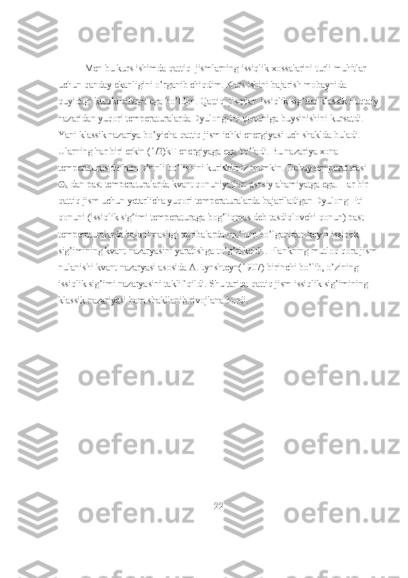            Men bu kurs ishimda qattiq  jismlarning issiqlik xossalarini turli muhitlar 
uchun qanday ekanligini o’rganib chiqdim. Kurs ishini bajarish mobaynida 
quyidagi kunikmalarga ega bo’ldim. Qattiq  jismlar  issiqlik sig’imi klassik nuqtaiy
nazaridan yuqori temperaturalarda Dyulong-Pti qonuniga buysinishini kursatdi. 
Yani klassik nazariya bo’yicha qattiq jism ichki energiyasi uch shaklda buladi. 
Ularning har biri erkin (1/2)kT energiyaga ega bo’ladi. Bu nazariya xona 
temperaturasida ham o’rinli bo’lishini kurishimiz mumkin.  Debay temperaturasi 
ʘ
d   dan past temperaturalarda kvant qonuniyatlari asosiy ahamiyatga ega. Har bir 
qattiq jism uchun yetarlicha yuqori temperaturalarda bajariladigan Dyulong-Pti 
qonuni (issiqlik sig’imi temperaturaga bog’liqmas deb tasdiqlovchi qonun) past 
temperaturalarda bajarilmasligi tajribalarda ma’lum bo’lganidan keyin issiqlik 
sig’imining kvant nazaryasini yaratishga to’g’ri keldi . Plankning mutloq qora jism
nulanishi kvant nazaryasi asosida A.Eynshteyn(1907) birinchi bo’lib, o’zining 
issiqlik sig’imi nazaryasini taklif qildi. Shu tariqa qattiq jism issiqlik sig’imining 
klassik nazariyasi ham shakllanib rivojlana bordi.
22 