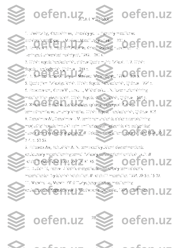 ADABIYOTLAR
1. Livshitz bg, Kraposhin vs, Linetskiy ya. L. jismoniy-metallar va 
qotishmalarning stva. – Moskva: Metallurgiya, 1980. – 320 s. 
2. Ermakov S. S. metallar fizikasi va Kristal davrdagi nuqsonlar. - L.: 
Leningrad universiteti nashriyoti, 1989. - 280 s. 
3. O'tish: saytda harakatlanish, qidiruv Qattiq muhit fizikasi. T. 7. O'tish: 
Saytda Harakatlanish, Qidiruv – 288 p. 
4. B. S. metalllarda diffuziya. – Moskva: Metallurgiya, 1978. – 248 p. 
5. Qattiq jism fizikasiga kirish. O'tish: Saytda Harakatlanish, Qidiruv – 794 p. 
6. Proxorov am, Konov VI, Ursu I., Mikheilesku I. N. lazer nurlanishining 
metallar bilan o'zaro ta'siri. O'tish: Saytda Harakatlanish, Qidiruv – 536 p. 
7. Xristian D. metall va qotishmalarga aylanish nazariyasi. 1-qism. 
termodinamika va umumiy kinetika. O'tish: Saytda Harakatlanish, Qidiruv -806  
8. Gerasimov Ai, Gerasimov I. V. temir namunalarida elektr potentsialining 
mavjudligi havoda impulsli oqim omillariga duch kelganida sirt qatlamidagi 
nuqsonlarni shakllantirishga ta'siri. // Elektron materiallarni qayta ishlash.  1998. №
3-4. p. 52-59. 
9. Poltavets Av, Babushkin A. N. termostatik yuklarni eksperimentlarda 
strukturaviy materiallarning termal fizikaviy parametrlarini aniqlash usuli. // 
Istiqbolli materiallar. 1997. № 4. p. 81-85. 
10. Dudkin ld, Petrov Li kichik energetikada noan'anaviy termoelektrik 
materiallardan foydalanish istiqbollari. // Istiqbolli materiallar.  1996. № 5.p.15-27. 
11. Marvina La, Marvin BV diffuziya jarayonlari va metallarning 
strukturasining degradatsiyasi. - Vladivostok: Dalnauka, 1996. – 276 bilan.
23 