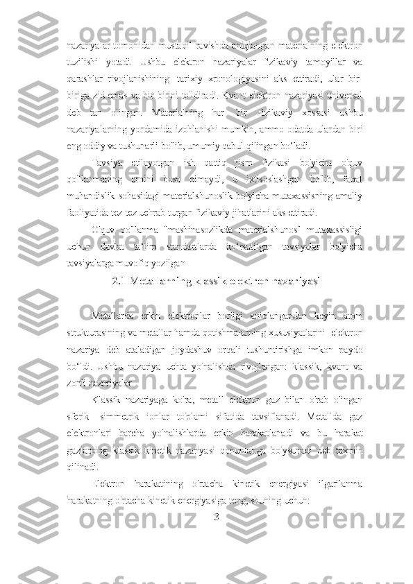 nazariyalar   tomonidan   mustaqil   ravishda   aniqlangan   materialning   elektron
tuzilishi   yotadi.   Ushbu   elektron   nazariyalar   fizikaviy   tamoyillar   va
qarashlar   rivojlanishining   tarixiy   xronologiyasini   aks   ettiradi,   ular   bir-
biriga zid emas va bir-birini to'ldiradi. Kvant   elektron   nazariyasi   universal
deb   tan   olingan.   Materialning   har   bir   fizikaviy   xossasi   ushbu
nazariyalarning   yordamida   izohlanishi   mumkin,   ammo   odatda   ulardan   biri
eng   oddiy   va   tushunarli bo'lib,   umumiy   qabul   qilingan   bo‘ladi.
Tavsiya   etilayotgan   ish   qattiq   jism   fizikasi   bo'yicha   o'quv
qo'llanmaning   ornini   bosa   olmaydi,   u   ixtisoslashgan   bo'lib,   faqat
muhandislik   sohasidagi   materialshunoslik   bo'yicha   mutaxassisning   amaliy
faoliyatida tez-tez uchrab turgan   fizikaviy   jihatlarini   aks   ettiradi.
O'quv   qo'llanma   "mashinasozlikda   materialshunos"   mutaxassisligi
uchun   davlat   ta‘lim   standartlarda   ko‘rsatilgan   tavsiyalar   bo'yicha
tavsiyalarga muvofiq   yozilgan
2.1 Metallarning klassik elektron nazariyasi
Metallarda   erkin   elektronlar   borligi   aniqlangandan   keyin   atom
strukturasining   va   metallar   hamda   qotishmalarning   xususiyatlarini   elektron
nazariya   deb   ataladigan   joydashuv   orqali   tushuntirishga   imkon   paydo
bo‘ldi.   Ushbu   nazariya   uchta   yo'nalishda   rivojlangan:   klassik,   kvant   va
zonli   nazariyalar.
Klassik   nazariyaga   ko'ra,   metall   elektron   gaz   bilan   o'rab   olingan
sferik-   simmetrik   ionlar   to'plami   sifatida   tavsiflanadi.   Metallda   gaz
elektronlari   barcha   yo'nalishlarda   erkin   harakatlanadi   va   bu   harakat
gazlarning   klassik   kinetik   nazariyasi   qonunlariga   bo'ysunadi   deb   taxmin
qilinadi.
Elektron   harakatining   o'rtacha   kinetik   energiyasi   ilgarilanma
harakatning   o'rtacha   kinetik   energiyasiga teng,   shuning   uchun:
3 