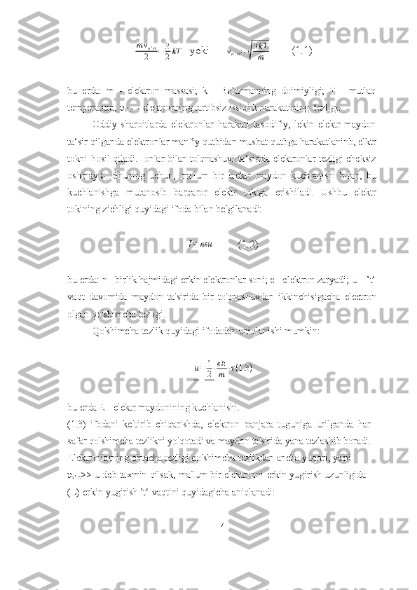    m v
o ' rt
2 = 3
2 kT
   yoki      vo'rt=√
3kT
m         (1.1)
bu   erda:   m   -   elektron   massasi;   k   -   Boltzmanning   doimiyligi;   T   -   mutlaq
temperatura;   υ
o‘rt   -   elektronning   tartibsiz   issiqlik harakatining   tezligi.
Oddiy   sharoitlarda   elektronlar   harakati   tasodifiy,   lekin   elektr   maydon
ta‘sir   qilganda   elektronlar   manfiy   qutbidan   musbat   qutbga   harakatlaninb,   elktr
tokni   hosil qiladi. Ionlar bilan to'qnashuvi ta‘sirida elektronlar tezligi cheksiz
oshmaydi.   Shuning   uchun,   ma'lum   bir   elektr   maydon   kuchlanishi   bilan,   bu
kuchlanishga   mutanosib   barqaror   elektr   tokiga   erishiladi.   Ushbu   elektr
tokining zichligi quyidagi   ifoda   bilan   belgilanadi:	
I=	neu
         (1.2)
bu erda: n - birlik hajmidagi erkin elektronlar soni; e - elektron zaryadi; u – ’t‘
vaqt   davomida   maydon   ta'sirida   bir   to'qnashuvdan   ikkinchisigacha   electron
olgan   qo'shimcha   tezligi.
Qo'shimcha   tezlik   quyidagi   ifodadan   aniqlanishi   mumkin:
u = 1
2 ∙ eE
m ∙ τ ( 1.3 )
bu   erda   E   -   elektr   maydonining   kuchlanishi.
(1.3)   ifodani   keltirib   chiqarishda,   elektron   panjara   tuguniga   urilganda   har  
safar   qo'shimcha   tezlikni yo'qotadi   va   maydon   ta'sirida   yana   tezlashib boradi. 
Elektronlarning   o'rtacha   tezligi   qo'shimcha   tezlikdan   ancha   yuqori,   ya'ni  
υ
o‘rt >>   u   deb   taxmin   qilsak,   ma'lum   bir   elektronni   erkin   yugirish   uzunligida  
(L)   erkin   yugirish ’t‘   vaqtini   quyidagicha   aniqlanadi:
  4 