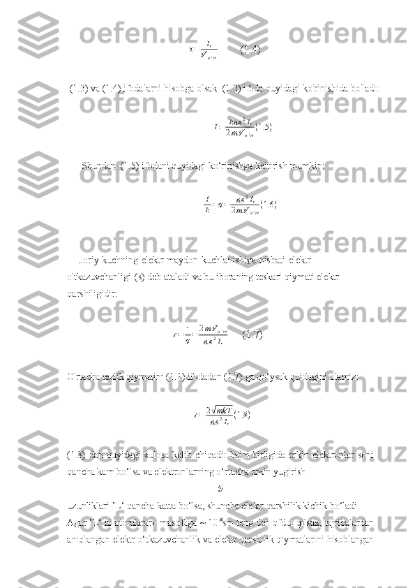τ = L
V
o ' rt         (1.4)
(1.3)   va   (1.4)   ifodalarni   hisobga   olsak   (1.2)   ifoda   quyidagi   ko'rinishida   bo'ladi:
I = En e 2
L
2 m V
o ' rt ( 1.5 )
Shundan   (1.5)   ifodani   quyidagi   ko‘rinishga   keltirish   mumkin:I
E=σ=	ne2L	
2mVo'rt
(1.6	)
Joriy   kuchning   elektr   maydon   kuchlanishiga   nisbati   elektr  
o'tkazuvchanligi   (s)   deb ataladi   va   bu   iboraning teskari   qiymati elektr  
qarshiligidir:
r = 1
σ = 2 m V
o ' rt
n e 2
L      (1.7)
O'rtacha   tezlik   qiymatini   (1.1)   ifodadan   (1.7)   ga   qo‘ysak   quidagini   olamiz:	
r=	2√mkT
ne2L	(1.8	)
(1.8)   dan   quyidagi   xulosa   kelib   chiqadi:   hajm   birligida   erkin   elektronlar   soni
qancha kam bo‘lsa va elektronlarning o‘rtacha erkin   yugirish  
5
uzunliklari   ’L‘   qancha katta bo‘lsa, shuncha elektr qarshilik kichik bo‘ladi. 
Agar ’L‘ ni atomlararo   masofaga   ~   10 -8
sm   teng   deb   qfdul   qilsak,   tajribalardan
aniqlangan   elektr   o‘tkazuvchanlik   va   elektr   qarshilik   qiymatlarini   hisoblangan 