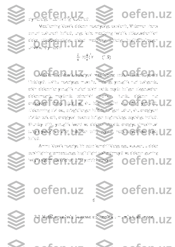 qiymatlarga   mutanosibligi   kuzatiladi.
Metallarning   klassik   elektron   nazariyasiga   asoslanib,   Viderman-Frants
qonuni   tushunarli   bo‘ladi,   unga   ko'ra   metallning   issiqlik   o'tkazuvchanlikni
elektr   o'tkazuvchanligiga   nisbati   metallning   tabiatiga   bog'liq   bo'lmagan
universal   qiymatdir:λ
σ=3(k
e)
2
T
       (1.9)
Metallarning   klassik   nazariyasi   metallarning   optik   xossalarini   yaxshi
ifodalaydi.   Ushbu   nazariyaga   muvofiq,   metallga   yorug'lik   nuri   tushganda,
erkin   elektronlar   yorug'lik   nurlari   ta'siri   ostida   paydo   bo'lgan   o'zgaruvchan
elektromagnit   maydonda   tebranishi   mumkin.   Bunda,   elektron   nur
energiyasini   o‘ziga   oladi   va   shu   bilan   metallni   shaffofligi   yo‘qoladi.
Elektronning   o'zi   esa,   qo‘zg‘allangan   holatda   bo‘lgani   uchun,   shu   energiyani
o‘zidan   tark   etib,   energiyasi   pastroq   bo‘lgan pog‘onalarga qaytishga intiladi.
Shunday   qilib,   yorug'lik   kvanti   va   elektron   o'rtasida   energiya   almashinuvi
tufayli   yorug'lik   nurlari   metalldan   to'liq   qaytadi,   natijada   yaltirash   paydo
bo'ladi.
Ammo   klassik   nazariya   bir   qator   kamchiliklarga   ega,   xususan,   u   elektr
qarshiligining   temperaturaga   bog'liqligini   tushuntirmaydi   va   elektron   gazning
issiqlik sig‘imi   tushunchani   to'liq yoritib   bermaydi.
6
2.2 Metallarda issiqlik xossalari haqida umumiy tushuncha 