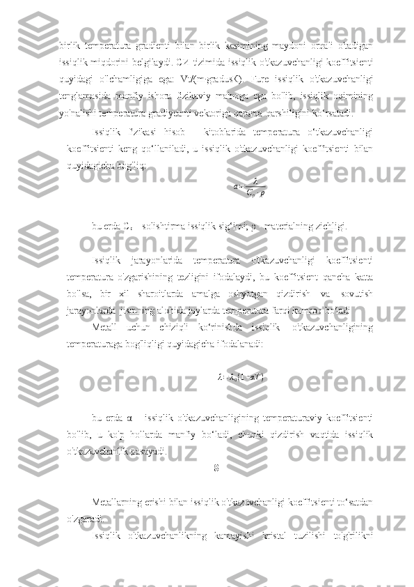 birlik   temperatura   gradienti   bilan   birlik   kesimining   maydoni   orqali   o'tadigan
issiqlik miqdorini belgilaydi. СИ   tizimida   issiqlik   o'tkazuvchanligi   koeffitsienti
quyidagi   o'lchamligiga   ega:   Vt/(m∙ gradusК).   Fure   issiqlik   o'tkazuvchanligi
tenglamasida   manfiy   ishora   fizikaviy   ma'noga   ega   bo'lib,   issiqlik   oqimining
yo'nalishi temperatura gradiyeanti   vektoriga   qarama-qarshiligini   ko‘rsatadi.
Issiqlik   fizikasi   hisob   -   kitoblarida   temperatura   o‘tkazuvchanligi
koeffitsienti   keng   qo‘llaniladi,   u   issiqlik   o'tkazuvchanligi   koeffitsienti   bilan
quyidagicha   bog'liq:
a = λ
C
p ∙ p
bu   erda   С
р   –   solishtirma   issiqlik   sig‘imi;   ρ   -   materialning   zichligi.
Issiqlik   jarayonlarida   temperatura   o'tkazuvchanligi   koeffitsienti
temperatura   o'zgarishining   tezligini   ifodalaydi,   bu   koeffitsient   qancha   katta
bo'lsa,   bir   xil   sharoitlarda   amalga   oshyotgan   qizdirish   va   sovutish
jarayonlarda   jismning   alohida   joylarda   temperatura   farqi kamroq   bo'ladi
Metall   uchun   chiziqli   ko‘rinishda   issiqlik   o'tkazuvchanligining
temperaturaga bog'liqligi   quyidagicha   ifodalanadi:	
λ=	λ0(1+αT	)
bu   erda   α   –   issiqlik   o'tkazuvchanligining   temperaturaviy   koeffitsienti
bo'lib,   u   ko'p   hollarda   manfiy   bo‘ladi,   chunki   qizdirish   vaqtida   issiqlik
o'tkazuvchanlik   pasayadi.
8
Metallarning   erishi   bilan   issiqlik   o'tkazuvchanligi   koeffitsienti   to‘satdan
o'zgaradi.  
Issiqlik   o'tkazuvchanlikning   kamayishi   kristal   tuzilishi   to'g'rilikni 