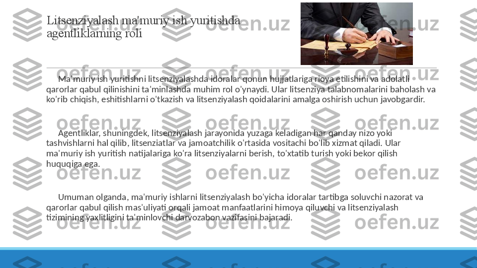 Litsenziyalash ma'muriy ish yuritishda 
agentliklarning roli
 
?????? Ma'muriy ish yuritishni litsenziyalashda idoralar qonun hujjatlariga rioya etilishini va adolatli 
qarorlar qabul qilinishini ta'minlashda muhim rol o'ynaydi. Ular litsenziya talabnomalarini baholash va 
ko'rib chiqish, eshitishlarni o'tkazish va litsenziyalash qoidalarini amalga oshirish uchun javobgardir.
 
?????? Agentliklar, shuningdek, litsenziyalash jarayonida yuzaga keladigan har qanday nizo yoki 
tashvishlarni hal qilib, litsenziatlar va jamoatchilik o'rtasida vositachi bo'lib xizmat qiladi. Ular 
ma'muriy ish yuritish natijalariga ko'ra litsenziyalarni berish, to'xtatib turish yoki bekor qilish 
huquqiga ega.
 
?????? Umuman olganda, ma'muriy ishlarni litsenziyalash bo'yicha idoralar tartibga soluvchi nazorat va 
qarorlar qabul qilish mas'uliyati orqali jamoat manfaatlarini himoya qiluvchi va litsenziyalash 
tizimining yaxlitligini ta'minlovchi darvozabon vazifasini bajaradi. 