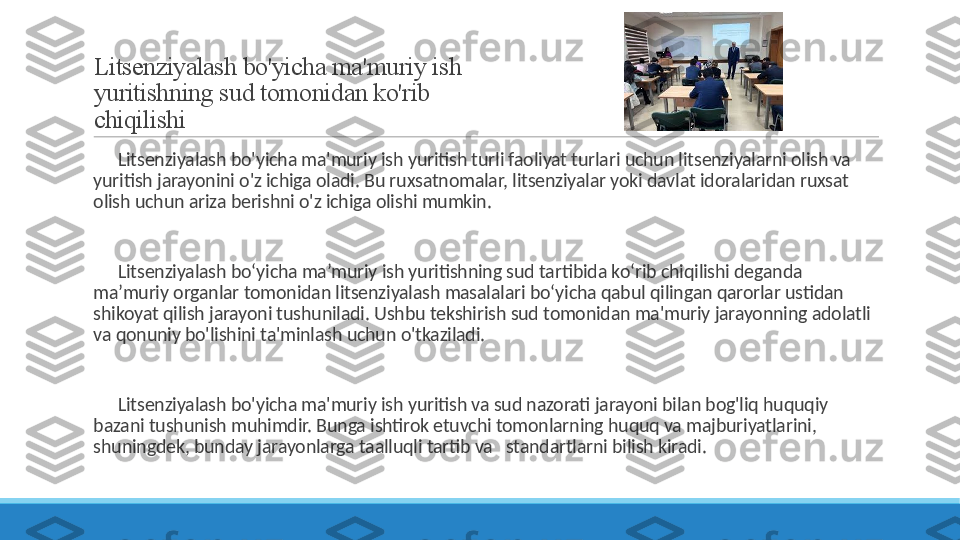 Litsenziyalash bo'yicha ma'muriy ish 
yuritishning sud tomonidan ko'rib 
chiqilishi
 
?????? Litsenziyalash bo'yicha ma'muriy ish yuritish turli faoliyat turlari uchun litsenziyalarni olish va 
yuritish jarayonini o'z ichiga oladi. Bu ruxsatnomalar, litsenziyalar yoki davlat idoralaridan ruxsat 
olish uchun ariza berishni o'z ichiga olishi mumkin.
 
?????? Litsenziyalash bo‘yicha ma’muriy ish yuritishning sud tartibida ko‘rib chiqilishi deganda 
ma’muriy organlar tomonidan litsenziyalash masalalari bo‘yicha qabul qilingan qarorlar ustidan 
shikoyat qilish jarayoni tushuniladi. Ushbu tekshirish sud tomonidan ma'muriy jarayonning adolatli 
va qonuniy bo'lishini ta'minlash uchun o'tkaziladi.
 
?????? Litsenziyalash bo'yicha ma'muriy ish yuritish va sud nazorati jarayoni bilan bog'liq huquqiy 
bazani tushunish muhimdir. Bunga ishtirok etuvchi tomonlarning huquq va majburiyatlarini, 
shuningdek, bunday jarayonlarga taalluqli tartib va   standartlarni bilish kiradi. 