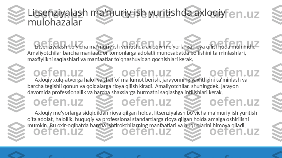 Litsenziyalash ma'muriy ish yuritishda axloqiy 
mulohazalar
 
?????? Litsenziyalash bo'yicha ma'muriy ish yuritishda axloqiy me'yorlarga rioya qilish juda muhimdir. 
Amaliyotchilar barcha manfaatdor tomonlarga adolatli munosabatda bo'lishini ta'minlashlari, 
maxfiylikni saqlashlari va manfaatlar to'qnashuvidan qochishlari kerak.
 
?????? Axloqiy xulq-atvorga halol va shaffof ma'lumot berish, jarayonning yaxlitligini ta'minlash va 
barcha tegishli qonun va qoidalarga rioya qilish kiradi. Amaliyotchilar, shuningdek, jarayon 
davomida professionallik va barcha shaxslarga hurmatni saqlashga intilishlari kerak.
 
?????? Axloqiy me'yorlarga sidqidildan rioya qilgan holda, litsenziyalash bo'yicha ma'muriy ish yuritish 
o'ta adolat, halollik, huquqiy va professional standartlarga rioya qilgan holda amalga oshirilishi 
mumkin. Bu oxir-oqibatda barcha ishtirokchilarning manfaatlari va huquqlarini himoya qiladi. 