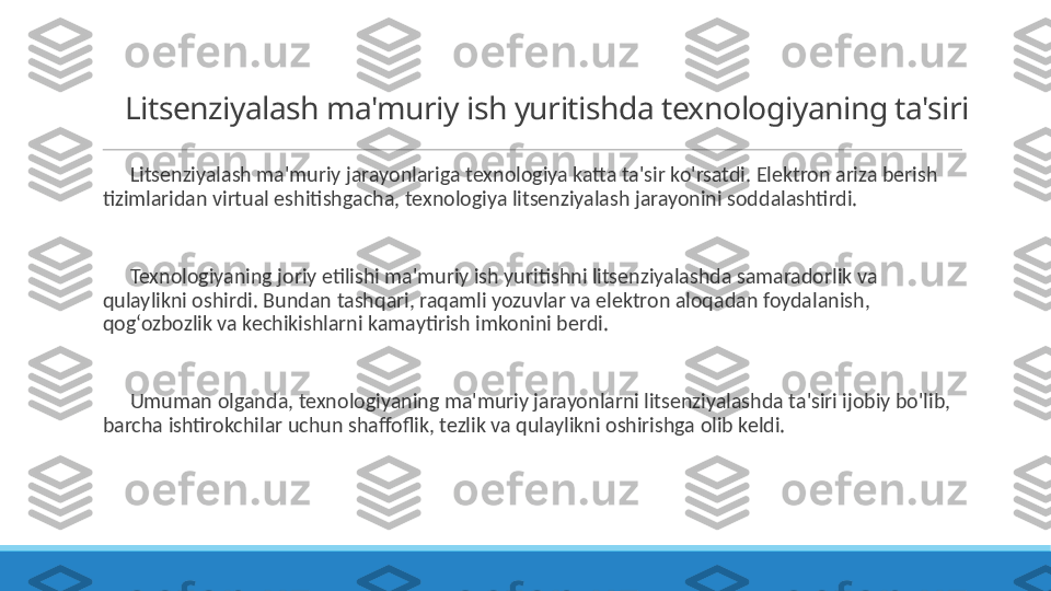 Litsenziyalash ma'muriy ish yuritishda texnologiyaning ta'siri
 
?????? Litsenziyalash ma'muriy jarayonlariga texnologiya katta ta'sir ko'rsatdi. Elektron ariza berish 
tizimlaridan virtual eshitishgacha, texnologiya litsenziyalash jarayonini soddalashtirdi.
 
?????? Texnologiyaning joriy etilishi ma'muriy ish yuritishni litsenziyalashda samaradorlik va 
qulaylikni oshirdi. Bundan tashqari, raqamli yozuvlar va elektron aloqadan foydalanish, 
qog‘ozbozlik va kechikishlarni kamaytirish imkonini berdi.
 
?????? Umuman olganda, texnologiyaning ma'muriy jarayonlarni litsenziyalashda ta'siri ijobiy bo'lib, 
barcha ishtirokchilar uchun shaffoflik, tezlik va qulaylikni oshirishga olib keldi. 