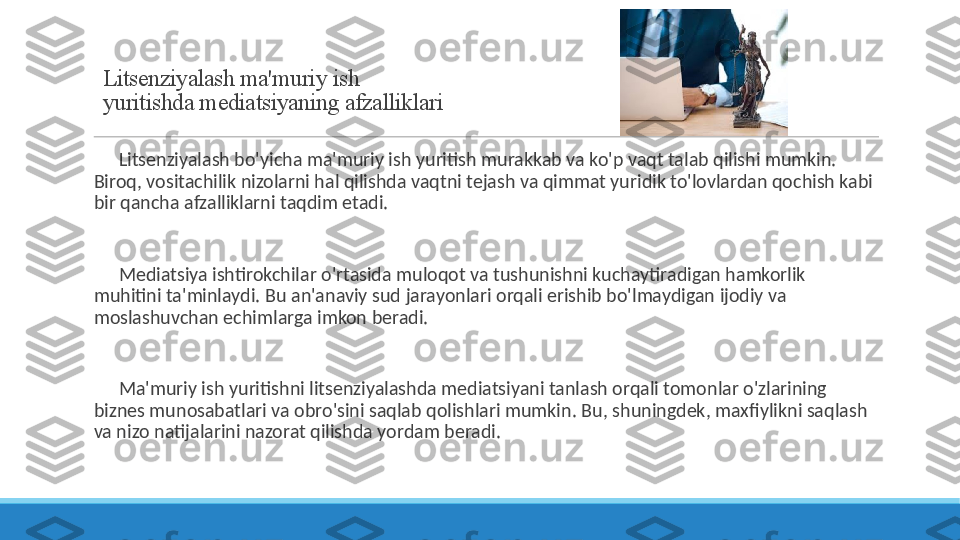 Litsenziyalash ma'muriy ish 
yuritishda mediatsiyaning afzalliklari
 
?????? Litsenziyalash bo'yicha ma'muriy ish yuritish murakkab va ko'p vaqt talab qilishi mumkin. 
Biroq, vositachilik nizolarni hal qilishda vaqtni tejash va qimmat yuridik to'lovlardan qochish kabi 
bir qancha afzalliklarni taqdim etadi.
 
?????? Mediatsiya ishtirokchilar o'rtasida muloqot va tushunishni kuchaytiradigan hamkorlik 
muhitini ta'minlaydi. Bu an'anaviy sud jarayonlari orqali erishib bo'lmaydigan ijodiy va 
moslashuvchan echimlarga imkon beradi.
 
?????? Ma'muriy ish yuritishni litsenziyalashda mediatsiyani tanlash orqali tomonlar o'zlarining 
biznes munosabatlari va obro'sini saqlab qolishlari mumkin. Bu, shuningdek, maxfiylikni saqlash 
va nizo natijalarini nazorat qilishda yordam beradi. 