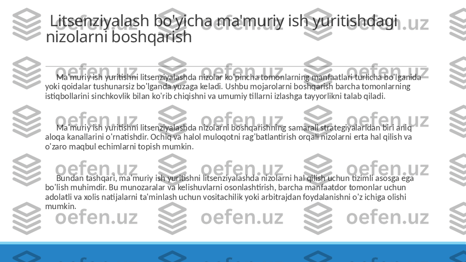   Litsenziyalash bo'yicha ma'muriy ish yuritishdagi 
nizolarni boshqarish
 
?????? Ma'muriy ish yuritishni litsenziyalashda nizolar ko'pincha tomonlarning manfaatlari turlicha bo'lganida 
yoki qoidalar tushunarsiz bo'lganda yuzaga keladi. Ushbu mojarolarni boshqarish barcha tomonlarning 
istiqbollarini sinchkovlik bilan ko'rib chiqishni va umumiy tillarni izlashga tayyorlikni talab qiladi.
 
?????? Ma'muriy ish yuritishni litsenziyalashda nizolarni boshqarishning samarali strategiyalaridan biri aniq 
aloqa kanallarini o'rnatishdir. Ochiq va halol muloqotni rag'batlantirish orqali nizolarni erta hal qilish va 
o'zaro maqbul echimlarni topish mumkin.
 
?????? Bundan tashqari, ma'muriy ish yuritishni litsenziyalashda nizolarni hal qilish uchun tizimli asosga ega 
bo'lish muhimdir. Bu munozaralar va kelishuvlarni osonlashtirish, barcha manfaatdor tomonlar uchun 
adolatli va xolis natijalarni ta'minlash uchun vositachilik yoki arbitrajdan foydalanishni o'z ichiga olishi 
mumkin. 