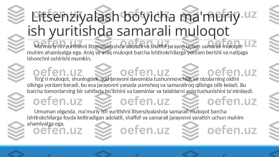   Litsenziyalash bo'yicha ma'muriy 
ish yuritishda samarali muloqot
 
?????? Ma'muriy ish yuritishni litsenziyalashda adolatli va shaffof jarayon uchun samarali muloqot 
muhim ahamiyatga ega. Aniq va aniq muloqot barcha ishtirokchilarga yordam berishi va natijaga 
ishonchni oshirishi mumkin.
 
?????? To'g'ri muloqot, shuningdek, sud jarayoni davomida tushunmovchilik va nizolarning oldini 
olishga yordam beradi, bu esa jarayonni yanada yumshoq va samaraliroq qilishga olib keladi. Bu 
barcha tomonlarning bir sahifada bo'lishini va taxminlar va talablarni aniq tushunishini ta'minlaydi.
 
?????? Umuman olganda, ma'muriy ish yuritishni litsenziyalashda samarali muloqot barcha 
ishtirokchilarga foyda keltiradigan adolatli, shaffof va samarali jarayonni yaratish uchun muhim 
ahamiyatga ega. 