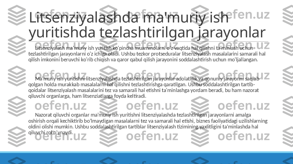 Litsenziyalashda ma'muriy ish 
yuritishda tezlashtirilgan jarayonlar
 
?????? Litsenziyalash ma'muriy ish yuritish ko'pincha muammolarni o'z vaqtida hal qilishni ta'minlash uchun 
tezlashtirilgan jarayonlarni o'z ichiga oladi. Ushbu tezkor protseduralar litsenziyalash masalalarini samarali hal 
qilish imkonini beruvchi ko'rib chiqish va qaror qabul qilish jarayonini soddalashtirish uchun mo'ljallangan.
 
?????? Ma'muriy ish yuritishni litsenziyalashda tezlashtirilgan jarayonlar adolatlilik va qonuniy jarayonni saqlab 
qolgan holda murakkab masalalarni hal qilishni tezlashtirishga qaratilgan. Ushbu soddalashtirilgan tartib-
qoidalar litsenziyalash masalalarini tez va samarali hal etishni ta'minlashga yordam beradi, bu ham nazorat 
qiluvchi organlarga, ham litsenziatlarga foyda keltiradi.
 
?????? Nazorat qiluvchi organlar ma’muriy ish yuritishni litsenziyalashda tezlashtirilgan jarayonlarni amalga 
oshirish orqali kechiktirib bo‘lmaydigan masalalarni tez va samarali hal etishi, biznes faoliyatidagi uzilishlarning 
oldini olishi mumkin. Ushbu soddalashtirilgan tartiblar litsenziyalash tizimining yaxlitligini ta’minlashda hal 
qiluvchi rol o‘ynaydi. 