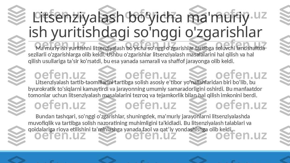   Litsenziyalash bo'yicha ma'muriy 
ish yuritishdagi so'nggi o'zgarishlar
 
?????? Ma'muriy ish yuritishni litsenziyalash bo'yicha so'nggi o'zgarishlar tartibga soluvchi landshaftda 
sezilarli o'zgarishlarga olib keldi. Ushbu o'zgarishlar litsenziyalash masalalarini hal qilish va hal 
qilish usullariga ta'sir ko'rsatdi, bu esa yanada samarali va shaffof jarayonga olib keldi.
 
?????? Litsenziyalash tartib-taomillarini tartibga solish asosiy e’tibor yo‘nalishlaridan biri bo‘lib, bu 
byurokratik to‘siqlarni kamaytirdi va jarayonning umumiy samaradorligini oshirdi. Bu manfaatdor 
tomonlar uchun litsenziyalash masalalarini tezroq va tejamkorlik bilan hal qilish imkonini berdi.
 
?????? Bundan tashqari, so'nggi o'zgarishlar, shuningdek, ma'muriy jarayonlarni litsenziyalashda 
muvofiqlik va tartibga solish nazoratining muhimligini ta'kidladi. Bu litsenziyalash talablari va 
qoidalariga rioya etilishini ta’minlashga yanada faol va qat’iy yondashishga olib keldi. 