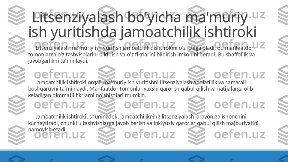   Litsenziyalash bo'yicha ma'muriy 
ish yuritishda jamoatchilik ishtiroki
 
?????? Litsenziyalash ma'muriy ish yuritish jamoatchilik ishtirokini o'z ichiga oladi, bu manfaatdor 
tomonlarga o'z tashvishlarini bildirish va o'z fikrlarini bildirish imkonini beradi. Bu shaffoflik va 
javobgarlikni ta'minlaydi.
 
?????? Jamoatchilik ishtiroki orqali ma’muriy ish yuritishni litsenziyalash adolatlilik va samarali 
boshqaruvni ta’minlaydi. Manfaatdor tomonlar yaxshi qarorlar qabul qilish va natijalarga olib 
keladigan qimmatli fikrlarni qo'shishlari mumkin.
 
?????? Jamoatchilik ishtiroki, shuningdek, jamoatchilikning litsenziyalash jarayoniga ishonchini 
kuchaytiradi, chunki u tashvishlarga javob berish va inklyuziv qarorlar qabul qilish majburiyatini 
namoyish etadi. 