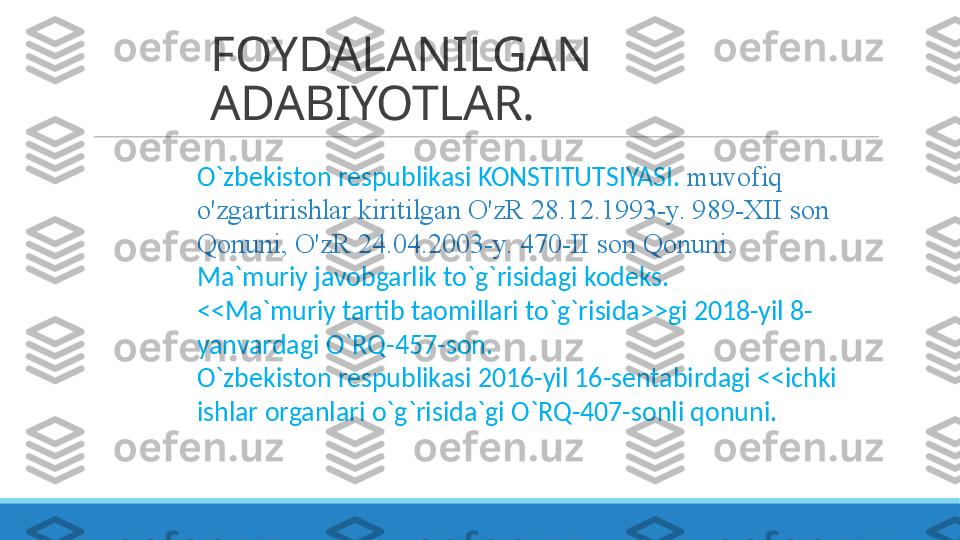 FOYDALANILGAN 
ADABIYOTLAR.
O`zbekiston respublikasi KONSTITUTSIYASI.   muvofiq 
o'zgartirishlar kiritilgan O'zR 28.12.1993-y. 989-XII son 
Qonuni, O'zR 24.04.2003-y. 470-II son Qonuni.
Ma`muriy javobgarlik to`g`risidagi kodeks.
<<Ma`muriy tartib taomillari to`g`risida>>gi 2018-yil 8-
yanvardagi O`RQ-457-son.
O`zbekiston respublikasi 2016-yil 16-sentabirdagi <<ichki 
ishlar organlari o`g`risida`gi O`RQ-407-sonli qonuni. 