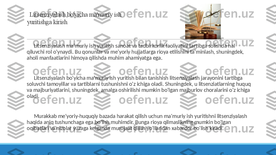   Litsenziyalash bo'yicha ma'muriy ish 
yuritishga kirish
 
?????? Litsenziyalash ma'muriy ish yuritish sanoat va tadbirkorlik faoliyatini tartibga solishda hal 
qiluvchi rol o'ynaydi. Bu qonunlar va me’yoriy hujjatlarga rioya etilishini ta’minlash, shuningdek, 
aholi manfaatlarini himoya qilishda muhim ahamiyatga ega.
 
?????? Litsenziyalash bo'yicha ma'muriy ish yuritish bilan tanishish litsenziyalash jarayonini tartibga 
soluvchi tamoyillar va tartiblarni tushunishni o'z ichiga oladi. Shuningdek, u litsenziatlarning huquq 
va majburiyatlarini, shuningdek, amalga oshirilishi mumkin bo'lgan majburlov choralarini o'z ichiga 
oladi.
 
?????? Murakkab me'yoriy-huquqiy bazada harakat qilish uchun ma'muriy ish yuritishni litsenziyalash 
haqida aniq tushunchaga ega bo'lish muhimdir. Bunga rioya qilmaslikning mumkin bo'lgan 
oqibatlari va nizolar yuzaga kelganda murojaat qilish yo'llaridan xabardor bo'lish kiradi. 